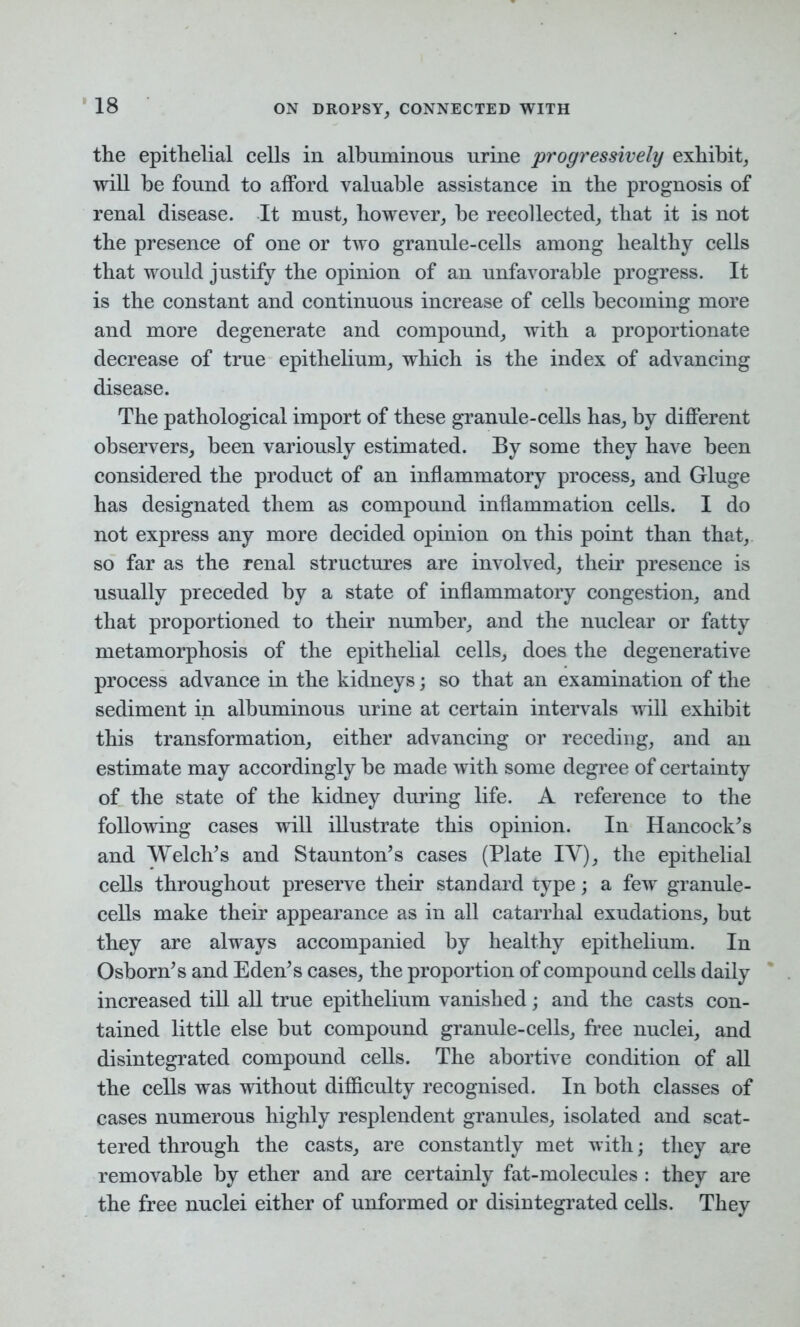 the epithelial cells in albuminous urine progressively exhibit, will be found to afford valuable assistance in the prognosis of renal disease. It must, however, he recollected, that it is not the presence of one or two granule-cells among healthy cells that would justify the opinion of an unfavorable progress. It is the constant and continuous increase of cells becoming more and more degenerate and compound, with a proportionate decrease of true epithelium, which is the index of advancing disease. The pathological import of these granule-cells has, by different observers, been variously estimated. By some they have been considered the product of an inflammatory process, and Gluge has designated them as compound inflammation cells. I do not express any more decided opinion on this point than that, so far as the renal structures are involved, their presence is usually preceded by a state of inflammatory congestion, and that proportioned to their number, and the nuclear or fatty metamorphosis of the epithelial cells, does the degenerative process advance in the kidneys; so that an examination of the sediment in albuminous urine at certain intervals will exhibit this transformation, either advancing or receding, and an estimate may accordingly he made with some degree of certainty of the state of the kidney during life. A reference to the following cases will illustrate this opinion. In Hancock’s and Welch’s and Staunton’s cases (Plate IV), the epithelial cells throughout preserve their standard type; a few granule- cells make their appearance as in all catarrhal exudations, but they are always accompanied by healthy epithelium. In Osborn’s and Eden’s cases, the proportion of compound cells daily increased till all true epithelium vanished; and the casts con- tained little else but compound granule-cells, free nuclei, and disintegrated compound cells. The abortive condition of all the cells was without difficulty recognised. In both classes of cases numerous highly resplendent granules, isolated and scat- tered through the casts, are constantly met with; they are removable by ether and are certainly fat-molecules : they are the free nuclei either of unformed or disintegrated cells. They