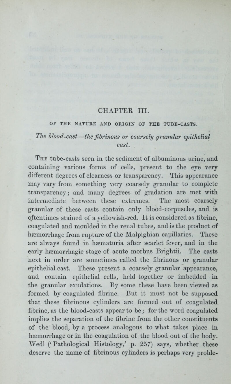 CHAPTER III. OF THE NATURE AND ORIGIN OF THE TUBE-CASTS. The blood-cast—the fibrinous or coarsely granular epithelial cast. The tube-casts seen in the sediment of albuminous urine, and containing various forms of cells, present to the eye very different degrees of clearness or transparency. This appearance may vary from something very coarsely granular to complete transparency; and many degrees of gradation are met with intermediate between these extremes. The most coarsely granular of these casts contain only blood-corpuscles, and is oftentimes stained of a yellowish-red. It is considered as fibrine, coagulated and moulded in the renal tubes, and is the product of haemorrhage from rupture of the Malpighian capillaries. These are always found in haematuria after scarlet fever, and in the early haemorrhagic stage of acute morbus Brightii. The casts next in order are sometimes called the fibrinous or granular epithelial cast. These present a coarsely granular appearance, and contain epithelial cells, held together or imbedded in the granular exudations. By some these have been viewed as formed by coagulated fibrine. But it must not be supposed that these fibrinous cylinders are formed out of coagulated fibrine, as the blood-casts appear to be; for the word coagulated implies the separation of the fibrine from the other constituents of the blood, by a process analogous to what takes place in haemorrhage or in the coagulation of the blood out of the body. Wedl (f Pathological Histology/ p. 257) says, whether these deserve the name of fibrinous cylinders is perhaps very proble-