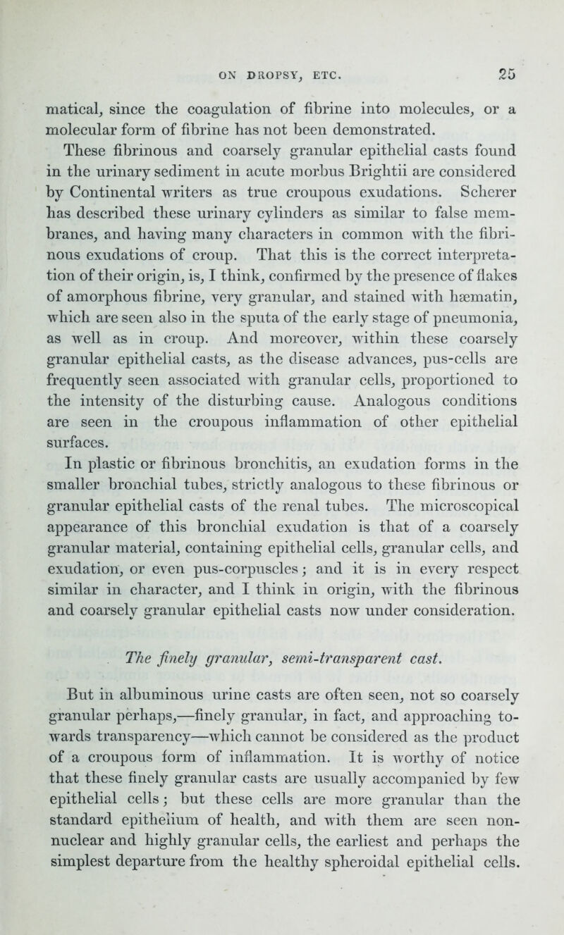 ON DROPSY, ETC. 20 matical, since the coagulation of fibrine into molecules, or a molecular form of fibrine has not been demonstrated. These fibrinous and coarsely granular epithelial casts found in the urinary sediment in acute morbus Brightii are considered by Continental writers as true croupous exudations. Scherer has described these urinary cylinders as similar to false mem- branes, and having many characters in common with the fibri- nous exudations of croup. That this is the correct interpreta- tion of their origin, is, I think, confirmed by the presence of flakes of amorphous fibrine, very granular, and stained with hsematin, which are seen also in the sputa of the early stage of pneumonia, as well as in croup. And moreover, within these coarsely granular epithelial casts, as the disease advances, pus-cells are frequently seen associated with granular cells, proportioned to the intensity of the disturbing cause. Analogous conditions are seen in the croupous inflammation of other epithelial surfaces. In plastic or fibrinous bronchitis, an exudation forms in the smaller bronchial tubes, strictly analogous to these fibrinous or granular epithelial casts of the renal tubes. The microscopical appearance of this bronchial exudation is that of a coarsely granular material, containing epithelial cells, granular cells, and exudation, or even pus-corpuscles; and it is in every respect similar in character, and I think in origin, with the fibrinous and coarsely granular epithelial casts now under consideration. The finely granular, semi-transparent cast. But in albuminous urine casts are often seen, not so coarsely granular perhaps,—finely granular, in fact, and approaching to- wards transparency—which cannot be considered as the product of a croupous form of inflammation. It is worthy of notice that these finely granular casts are usually accompanied by few epithelial cells; but these cells are more granular than the standard epithelium of health, and with them are seen non- nuclear and highly granular cells, the earliest and perhaps the simplest departure from the healthy spheroidal epithelial cells.