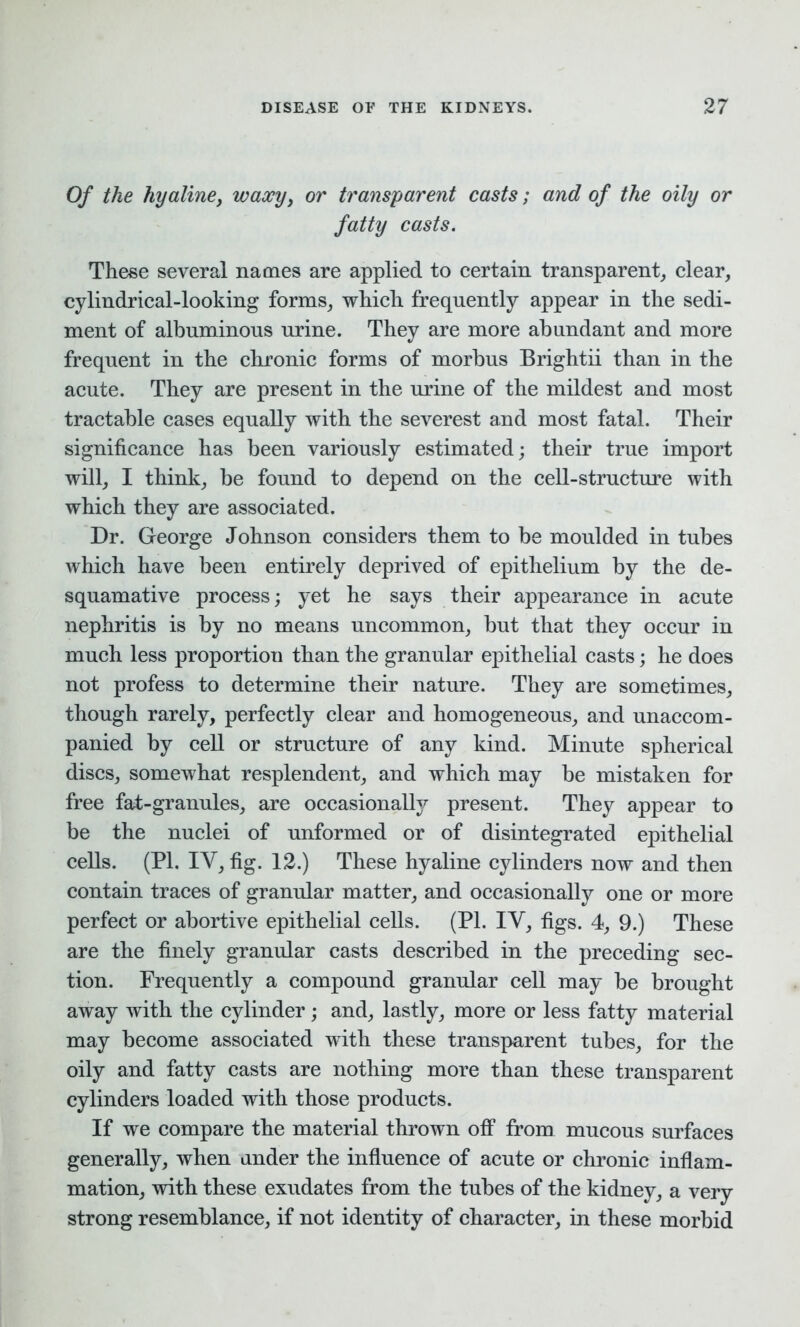 Of the hyaline, waxy> or transparent casts; and of the oily or fatty casts. These several names are applied to certain transparent, clear, cylindrical-looking forms, which frequently appear in the sedi- ment of albuminous urine. They are more abundant and more frequent in the chronic forms of morbus Brightii than in the acute. They are present in the urine of the mildest and most tractable cases equally with the severest and most fatal. Their significance has been variously estimated; their true import will, I think, be found to depend on the cell-structure with which they are associated. Dr. George Johnson considers them to be moulded in tubes which have been entirely deprived of epithelium by the de- squamative process; yet he says their appearance in acute nephritis is by no means uncommon, but that they occur in much less proportion than the granular epithelial casts; he does not profess to determine their nature. They are sometimes, though rarely, perfectly clear and homogeneous, and unaccom- panied by cell or structure of any kind. Minute spherical discs, somewhat resplendent, and which may be mistaken for free fat-granules, are occasionally present. They appear to be the nuclei of unformed or of disintegrated epithelial cells. (PI. IY, fig. 12.) These hyaline cylinders now and then contain traces of granular matter, and occasionally one or more perfect or abortive epithelial cells. (PI. IY, figs. 4, 9.) These are the finely granular casts described in the preceding sec- tion. Frequently a compound granular cell may be brought away with the cylinder ; and, lastly, more or less fatty material may become associated with these transparent tubes, for the oily and fatty casts are nothing more than these transparent cylinders loaded with those products. If we compare the material thrown off from mucous surfaces generally, when under the influence of acute or chronic inflam- mation, with these exudates from the tubes of the kidney, a very strong resemblance, if not identity of character, in these morbid