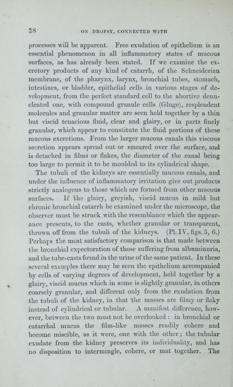 processes will be apparent. Free exudation of epithelium is an essential phenomenon in all inflammatory states of mucous surfaces, as has already been stated. If we examine the ex- cretory products of any kind of catarrh, of the Schneiderian membrane, of the pharynx, larynx, bronchial tubes, stomach, intestines, or bladder, epithelial cells in various stages of de- velopment, from the perfect standard cell to the abortive denu- cleated one, with compound granule cells (Gluge), resplendent molecules and granular matter are seen held together by a thin but viscid tenacious fluid, clear and glairy, or in parts finely granular, which appear to constitute the fluid portions of these mucous excretions. From the larger mucous canals this viscous secretion appears spread out or smeared over the surface, and is detached in films or flakes, the diameter of the canal being too large to permit it to be moulded to its cylindrical shape. The tubuli of the kidneys are essentially mucous canals, and under the influence of inflammatory irritation give out products strictly analogous to those which are formed from other mucous surfaces. If The glairy, greyish, viscid mucus in mild but chronic bronchial catarrh be examined under the microscope, the observer must be struck with the resemblance which the appear- ance presents, to the casts, whether granular or transparent, thrown off from the tubuli of the kidneys. (PI. IY, figs. 5, 6.) Perhaps the most satisfactory comparison is that made between the bronchial expectoration of those suffering from albuminuria, and the tube-casts found in the urine of the same patient. In these several examples there may be seen the epithelium accompanied by cells of varying degrees of development, held together by a glairy, viscid mucus which in some is slightly granular, in others coarsely granular, and different only from the exudation from the tubuli of the kidney, in that the masses are filmy or flaky instead of cylindrical or tubular. A manifest difference, how- ever, between the two must not be overlooked : in bronchial or catarrhal mucus the film-like masses readily cohere and become miscible, as it were, one with the other; the tubular exudate from the kidney preserves its individuality, and has no disposition to intermingle, cohere, or mat together. The