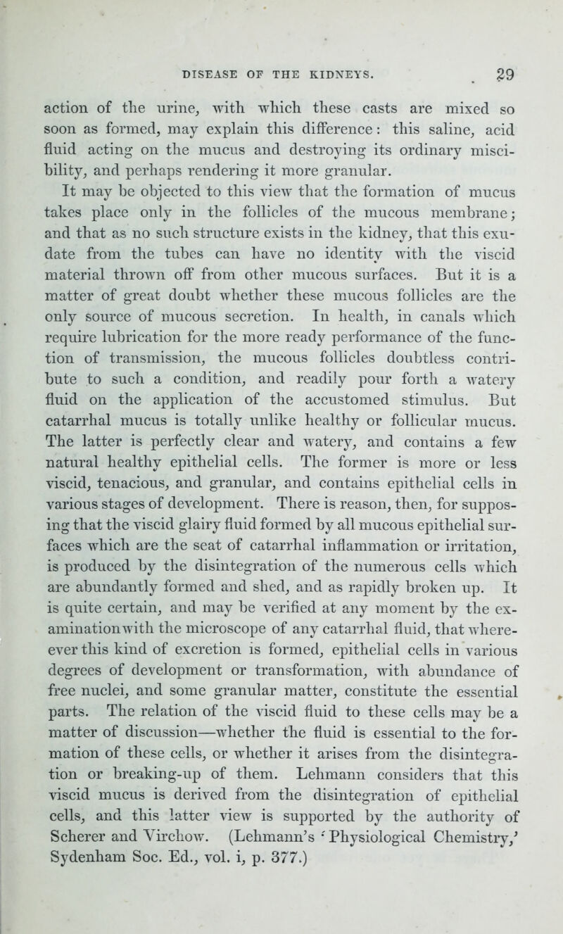 action of the urine, with which these casts are mixed so soon as formed, may explain this difference: this saline, acid fluid acting on the mucus and destroying its ordinary misci- bility, and perhaps rendering it more granular. It may be objected to this view that the formation of mucus takes place only in the follicles of the mucous membrane; and that as no such structure exists in the kidney, that this exu- date from the tubes can have no identity with the viscid material thrown off from other mucous surfaces. But it is a matter of great doubt whether these mucous follicles are the only source of mucous secretion. In health, in canals which require lubrication for the more ready performance of the func- tion of transmission, the mucous follicles doubtless contri- bute to such a condition, and readily pour forth a watery fluid on the application of the accustomed stimulus. But catarrhal mucus is totally unlike healthy or follicular mucus. The latter is perfectly clear and watery, and contains a few natural healthy epithelial cells. The former is more or less viscid, tenacious, and granular, and contains epithelial cells in various stages of development. There is reason, then, for suppos- ing that the viscid glairy fluid formed by all mucous epithelial sur- faces which are the seat of catarrhal inflammation or irritation, is produced by the disintegration of the numerous cells which are abundantly formed and shed, and as rapidly broken up. It is quite certain, and may be verified at any moment by the ex- amination with the microscope of any catarrhal fluid, that where- ever this kind of excretion is formed, epithelial cells in various degrees of development or transformation, with abundance of free nuclei, and some granular matter, constitute the essential parts. The relation of the viscid fluid to these cells may be a matter of discussion—whether the fluid is essential to the for- mation of these cells, or whether it arises from the disintegra- tion or breaking-up of them. Lehmann considers that this viscid mucus is derived from the disintegration of epithelial cells, and this latter view is supported by the authority of Scherer and Virchow. (Lehmann’s *' Physiological Chemistry/ Sydenham Soc. Ed., vol. i, p. 377.)