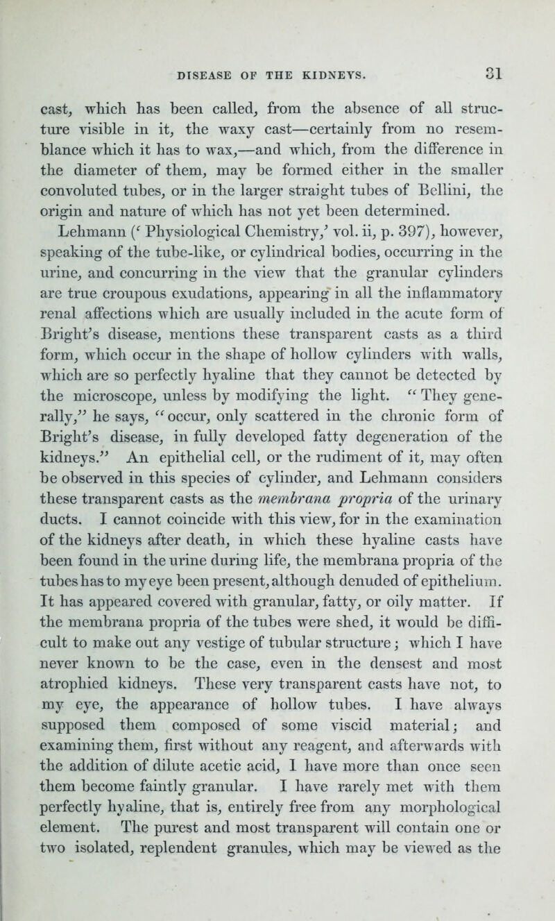 cast, which has been called, from the absence of all struc- ture visible in it, the waxy cast—certainly from no resem- blance which it has to wax,—and which, from the difference in the diameter of them, may he formed either in the smaller convoluted tubes, or in the larger straight tubes of Bellini, the origin and nature of which has not yet been determined. Lehmann (f Physiological Chemistry/ vol. ii, p. 397), however, speaking of the tube-like, or cylindrical bodies, occurring in the urine, and concurring in the view that the granular cylinders are true croupous exudations, appearing in all the inflammatory renal affections which are usually included in the acute form of Bright7s disease, mentions these transparent casts as a third form, which occur in the shape of hollow cylinders with walls, which are so perfectly hyaline that they cannot be detected by the microscope, unless by modifying the light. “ They gene- rally/7 he says, “ occur, only scattered in the chronic form of Bright’s disease, in fully developed fatty degeneration of the kidneys.77 An epithelial cell, or the rudiment of it, may often be observed in this species of cylinder, and Lehmann considers these transparent casts as the membrana propria of the urinary ducts. I cannot coincide with this view, for in the examination of the kidneys after death, in which these hyaline casts have been found in the urine during life, the membrana propria of the tubes has to my eye been present, although denuded of epithelium. It has appeared covered with granular, fatty, or oily matter. If the membrana propria of the tubes were shed, it would be diffi- cult to make out any vestige of tubular structure; which I have never known to be the case, even in the densest and most atrophied kidneys. These very transparent casts have not, to my eye, the appearance of hollow tubes. I have always supposed them composed of some viscid material; and examining them, first without any reagent, and afterwards with the addition of dilute acetic acid, 1 have more than once seen them become faintly granular. I have rarely met with them perfectly hyaline, that is, entirely free from any morphological element. The purest and most transparent will contain one or two isolated, replendent granules, which may be viewed as the