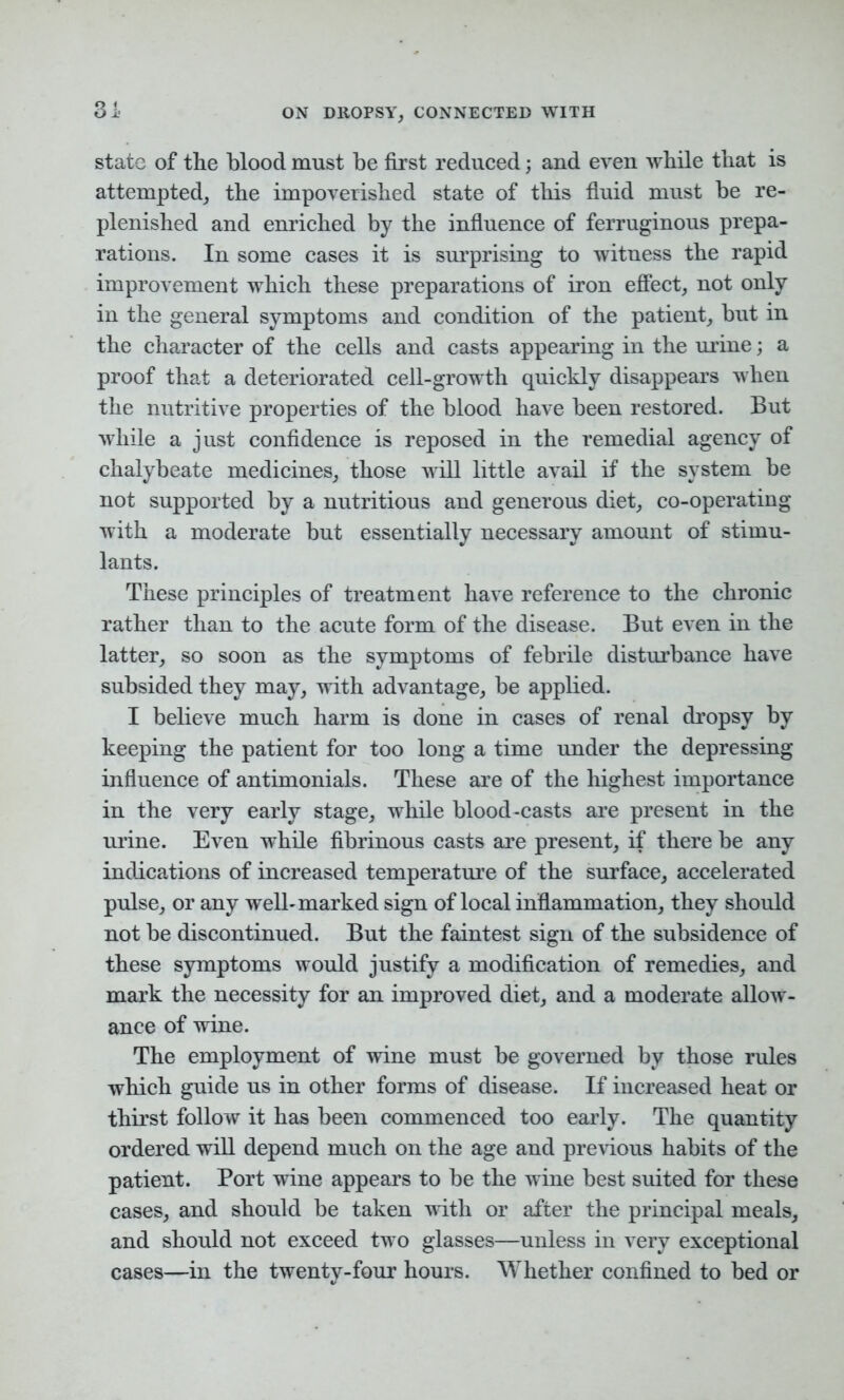 state of the blood must be first reduced; and even while that is attempted, the impoverished state of this fluid must be re- plenished and enriched by the influence of ferruginous prepa- rations. In some cases it is surprising to witness the rapid improvement which these preparations of iron effect, not only in the general symptoms and condition of the patient, but in the character of the cells and casts appearing in the urine; a proof that a deteriorated cell-growth quickly disappears when the nutritive properties of the blood have been restored. But while a just confidence is reposed in the remedial agency of chalybeate medicines, those will little avail if the system be not supported by a nutritious and generous diet, co-operating with a moderate but essentially necessary amount of stimu- lants. These principles of treatment have reference to the chronic rather than to the acute form of the disease. But even in the latter, so soon as the symptoms of febrile disturbance have subsided they may, with advantage, be applied. I believe much harm is done in cases of renal dropsy by keeping the patient for too long a time under the depressing influence of antimonials. These are of the highest importance in the very early stage, while blood-casts are present in the urine. Even while fibrinous casts are present, if there be any indications of increased temperature of the surface, accelerated pulse, or any well-marked sign of local inflammation, they should not be discontinued. But the faintest sign of the subsidence of these symptoms would justify a modification of remedies, and mark the necessity for an improved diet, and a moderate allow- ance of wine. The employment of wine must be governed by those rules which guide us in other forms of disease. If increased heat or thirst follow it has been commenced too early. The quantity ordered will depend much on the age and previous habits of the patient. Port wine appears to be the wine best suited for these cases, and should be taken with or after the principal meals, and should not exceed two glasses—unless in very exceptional cases—in the twenty-four hours. Whether confined to bed or