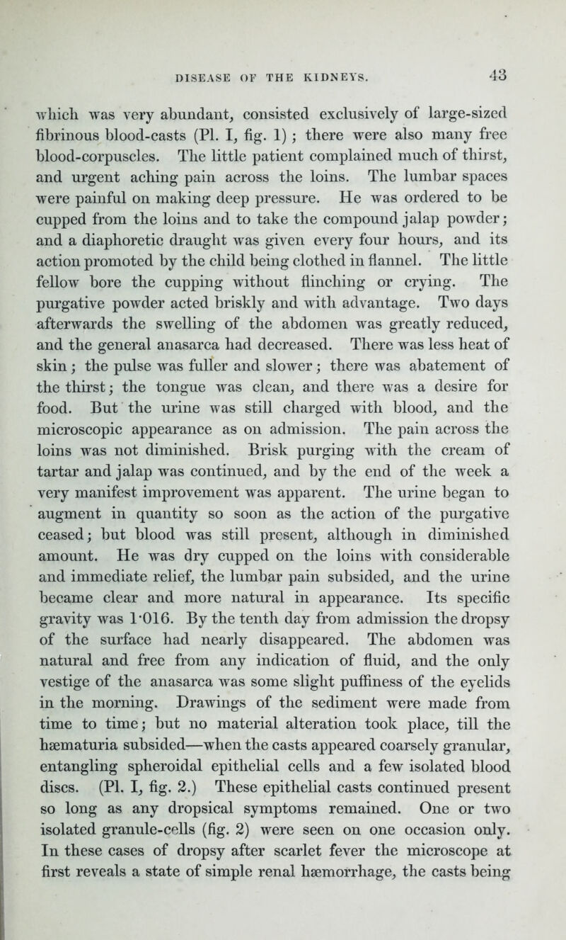 which, was very abundant, consisted exclusively of large-sized fibrinous blood-casts (PL I, fig. 1) ; there were also many free blood-corpuscles. The little patient complained much of thirst, and urgent aching pain across the loins. The lumbar spaces were painful on making deep pressure. He was ordered to be cupped from the loins and to take the compound jalap powder; and a diaphoretic draught was given every four hours, and its action promoted by the child being clothed in flannel. The little fellow' bore the cupping without flinching or crying. The purgative powder acted briskly and with advantage. Two days afterwards the swelling of the abdomen was greatly reduced, and the general anasarca had decreased. There was less heat of skin; the pulse was fuller and slower; there was abatement of the thirst; the tongue was clean, and there was a desire for food. But the urine was still charged with blood, and the microscopic appearance as on admission. The pain across the loins was not diminished. Brisk purging with the cream of tartar and jalap was continued, and by the end of the week a very manifest improvement was apparent. The urine began to augment in quantity so soon as the action of the purgative ceased; but blood was still present, although in diminished amount. He was dry cupped on the loins with considerable and immediate relief, the lumbar pain subsided, and the urine became clear and more natural in appearance. Its specific gravity was T016. By the tenth day from admission the dropsy of the surface had nearly disappeared. The abdomen was natural and free from any indication of fluid, and the only vestige of the anasarca was some slight pufflness of the eyelids in the morning. Drawings of the sediment were made from time to time; but no material alteration took place, till the hsematuria subsided—when the casts appeared coarsely granular, entangling spheroidal epithelial cells and a few isolated blood discs. (PL I, fig. 2.) These epithelial casts continued present so long as any dropsical symptoms remained. One or two isolated granule-cells (fig. 2) were seen on one occasion only. In these cases of dropsy after scarlet fever the microscope at first reveals a state of simple renal haemorrhage, the casts being