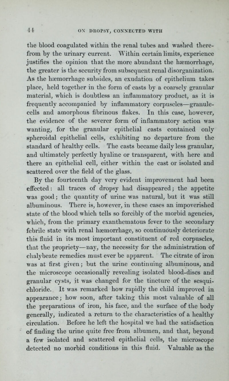 the blood coagulated within the renal tubes and washed there- from by the urinary current. Within certain limits, experience justifies the opinion that the more abundant the haemorrhage, the greater is the security from subsequent renal disorganization. As the haemorrhage subsides, an exudation of epithelium takes place, held together in the form of casts by a coarsely granular material, which is doubtless an inflammatory product, as it is frequently accompanied by inflammatory corpuscles—granule- cells and amorphous fibrinous flakes. In this case, however, the evidence of the severer form of inflammatory action was wanting, for the granular epithelial casts contained only spheroidal epithelial cells, exhibiting no departure from the standard of healthy cells. The casts became daily less granular, and ultimately perfectly hyaline or transparent, with here and there an epithelial cell, either within the cast or isolated and scattered over the field of the glass. By the fourteenth day very evident improvement had been effected: all traces of dropsy had disappeared; the appetite was good; the quantity of urine was natural, but it was still albuminous. There is, however, in these cases an impoverished state of the blood which tells so forcibly of the morbid agencies, which, from the primary exanthematous fever to the secondary febrile state with renal haemorrhage, so continuously deteriorate this fluid in its most important constituent of red corpuscles, that the propriety—nay, the necessity for the administration of chalybeate remedies must ever be apparent. The citrate of iron was at first given; but the urine continuing albuminous, and the microscope occasionally revealing isolated blood-discs and granular cysts, it was changed for the tincture of the sesqni- chloride. It was remarked how rapidly the child improved in appearance; how soon, after taking this most valuable of all the preparations of iron, his face, and the surface of the body generally, indicated a return to the characteristics of a healthy circulation. Before he left the hospital we had the satisfaction of finding the urine quite free from albumen, and that, beyond a few isolated and scattered epithelial cells, the microscope detected no morbid conditions in this fluid. Valuable as the