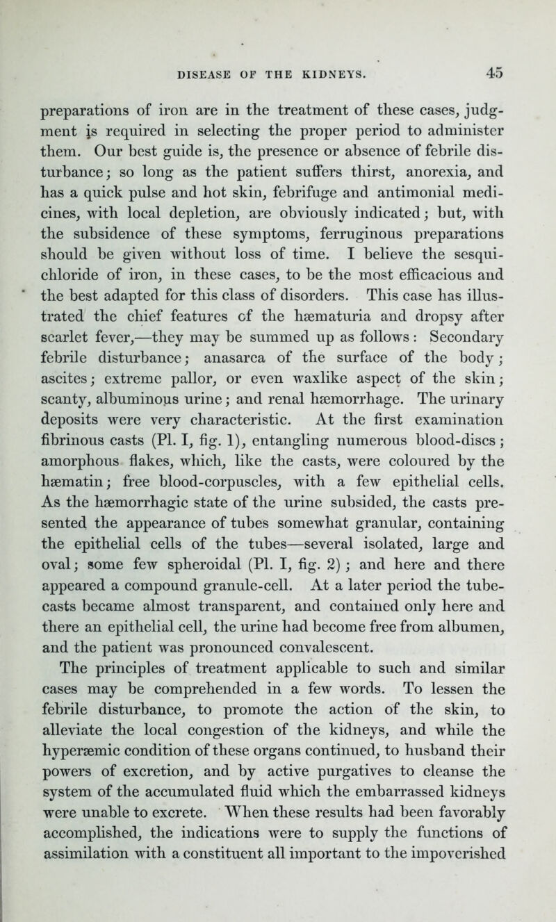 preparations of iron are in the treatment of these cases, judg- ment is required in selecting the proper period to administer them. Our best guide is, the presence or absence of febrile dis- turbance; so long as the patient suffers thirst, anorexia, and has a quick pulse and hot skin, febrifuge and antimonial medi- cines, with local depletion, are obviously indicated; but, with the subsidence of these symptoms, ferruginous preparations should be given without loss of time. I believe the sesqui- chloride of iron, in these cases, to be the most efficacious and the best adapted for this class of disorders. This case has illus- trated the chief features of the hsematuria and dropsy after scarlet fever,—they may be summed up as follows: Secondary febrile disturbance; anasarca of the surface of the body; ascites; extreme pallor, or even waxlike aspect of the skin; scanty, albuminous urine; and renal haemorrhage. The urinary deposits were very characteristic. At the first examination fibrinous casts (PI. I, fig. 1), entangling numerous blood-discs; amorphous flakes, which, like the casts, were coloured by the haematin; free blood-corpuscles, with a few epithelial cells. As the haemorrhagic state of the urine subsided, the casts pre- sented the appearance of tubes somewhat granular, containing the epithelial cells of the tubes—several isolated, large and oval; some few spheroidal (PL I, fig. 2) ; and here and there appeared a compound granule-cell. At a later period the tube- casts became almost transparent, and contained only here and there an epithelial cell, the urine had become free from albumen, and the patient was pronounced convalescent. The principles of treatment applicable to such and similar cases may be comprehended in a few words. To lessen the febrile disturbance, to promote the action of the skin, to alleviate the local congestion of the kidneys, and while the hypersemic condition of these organs continued, to husband their powers of excretion, and by active purgatives to cleanse the system of the accumulated fluid which the embarrassed kidneys were unable to excrete. When these results had been favorably accomplished, the indications were to supply the functions of assimilation with a constituent all important to the impoverished