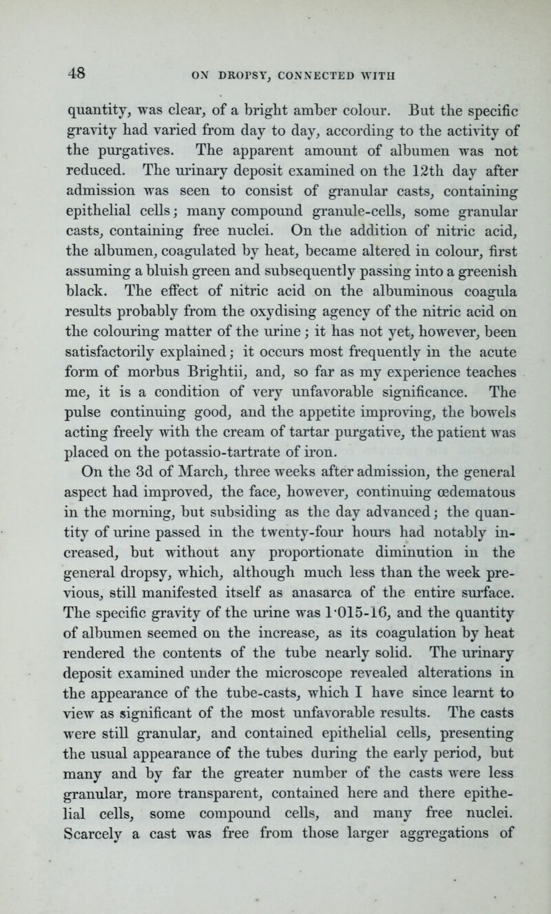 quantity, was clear, of a bright amber colour. But the specific gravity had varied from day to day, according to the activity of the purgatives. The apparent amount of albumen was not reduced. The urinary deposit examined on the 12th day after admission was seen to consist of granular casts, containing epithelial cells; many compound granule-cells, some granular casts, containing free nuclei. On the addition of nitric acid, the albumen, coagulated by heat, became altered in colour, first assuming a bluish green and subsequently passing into a greenish black. The effect of nitric acid on the albuminous coagula results probably from the oxydising agency of the nitric acid on the colouring matter of the urine; it has not yet, however, been satisfactorily explained; it occurs most frequently in the acute form of morbus Brightii, and, so far as my experience teaches me, it is a condition of very unfavorable significance. The pulse continuing good, and the appetite improving, the bowels acting freely with the cream of tartar purgative, the patient was placed on the potassio-tartrate of iron. On the 3d of March, three weeks after admission, the general aspect had improved, the face, however, continuing cedematous in the morning, but subsiding as the day advanced; the quan- tity of urine passed in the twenty-four hours had notably in- creased, but without any proportionate diminution in the general dropsy, which, although much less than the week pre- vious, still manifested itself as anasarca of the entire surface. The specific gravity of the urine was 1*015-16, and the quantity of albumen seemed on the increase, as its coagulation by heat rendered the contents of the tube nearly solid. The urinary deposit examined under the microscope revealed alterations in the appearance of the tube-casts, which I have since learnt to view as significant of the most unfavorable results. The casts were still granular, and contained epithelial cells, presenting the usual appearance of the tubes during the early period, but many and by far the greater number of the casts were less granular, more transparent, contained here and there epithe- lial cells, some compound cells, and many free nuclei. Scarcely a cast was free from those larger aggregations of