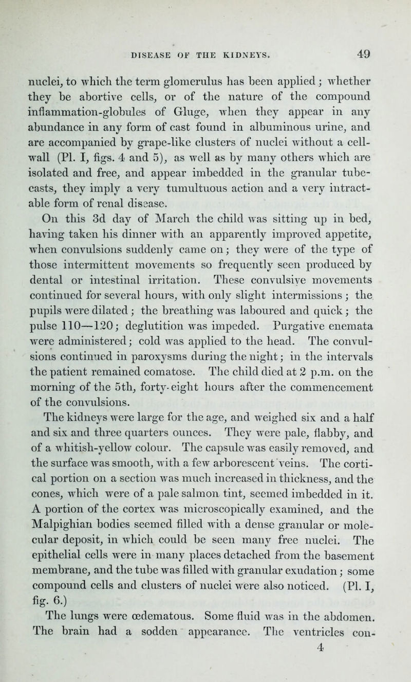 nuclei, to which the term glomerulus has been applied ; whether they be abortive cells, or of the nature of the compound inflammation-globules of Gluge, when they appear in any abundance in any form of cast found in albuminous urine, and are accompanied by grape-like clusters of nuclei without a cell- wall (PI. I, figs. 4 and 5), as well as by many others which are isolated and free, and appear imbedded in the granular tube- casts, they imply a very tumultuous action and a very intract- able form of renal disease. On this 3d day of March the child was sitting up in bed, having taken his dinner with an apparently improved appetite, when convulsions suddenly came on; they were of the type of those intermittent movements so frequently seen produced by dental or intestinal irritation. These convulsive movements continued for several hours, with only slight intermissions ; the pupils were dilated; the breathing was laboured and quick; the pulse 110—120; deglutition was impeded. Purgative enemata were administered; cold was applied to the head. The convul- sions continued in paroxysms during the night; in the intervals the patient remained comatose. The child died at 2 p.m. on the morning of the 5th, forty- eight hours after the commencement of the convulsions. The kidneys were large for the age, and weighed six and a half and six and three quarters ounces. They were pale, flabby, and of a whitish-yellow colour. The capsule was easily removed, and the surface was smooth, with a few arborescent veins. The corti- cal portion on a section was much increased in thickness, and the cones, which were of a pale salmon tint, seemed imbedded in it. A portion of the cortex was microscopically examined, and the Malpighian bodies seemed filled with a dense granular or mole- cular deposit, in which could be seen many free nuclei. The epithelial cells were in many places detached from the basement membrane, and the tube was filled with granular exudation; some compound cells and clusters of nuclei were also noticed. (Pl. I, fig. 6.) The lungs were oedematous. Some fluid was in the abdomen. The brain had a sodden appearance. The ventricles con- 4