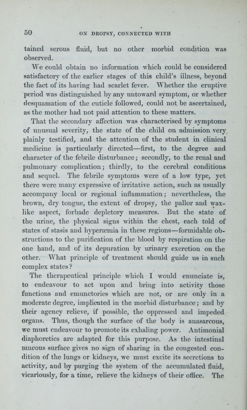 tained serous fluid, but no other morbid condition was observed. We could obtain no information which could be considered satisfactory of the earlier stages of this child’s illness, beyond the fact of its having had scarlet fever. Whether the eruptive period was distinguished by any untoward symptom, or whether desquamation of the cuticle followed, could not be ascertained, as the mother had not paid attention to these matters. That the secondary affection was characterised by symptoms of unusual severity, the state of the child on admission very plainly testified, and the attention of the student in clinical medicine is particularly directed—first, to the degree and character of the febrile disturbance; secondly, to the renal and pulmonary complication; thirdly, to the cerebral conditions and sequel. The febrile symptoms were of a low type, yet there were many expressive of irritative action, such as usually accompany local or regional inflammation; nevertheless, the brown, dry tongue, the extent of dropsy, the pallor and wax- like aspect, forbade depletory measures. But the state of the urine, the physical signs within the chest, each told of states of stasis and hypersemia in these regions—formidable ob- structions to the purification of the blood by respiration on the one hand, and of its depuration by urinary excretion on the other. What principle of treatment should guide us in such complex states? The therapeutical principle which I would enunciate is, to endeavour to act upon and bring into activity those functions and emunctories which are not, or are only in a moderate degree, implicated in the morbid disturbance; and by their agency relieve, if possible, the oppressed and impeded organs. Thus, though the surface of the body is anasarcous, we must endeavour to promote its exhaling power. Antimonial diaphoretics are adapted for this purpose. As the intestinal mucous surface gives no sign of sharing in the congested con- dition of the lungs or kidneys, we must excite its secretions to activity, and by purging the system of the accumulated fluid, vicariously, for a time, relieve the kidneys of their office. The