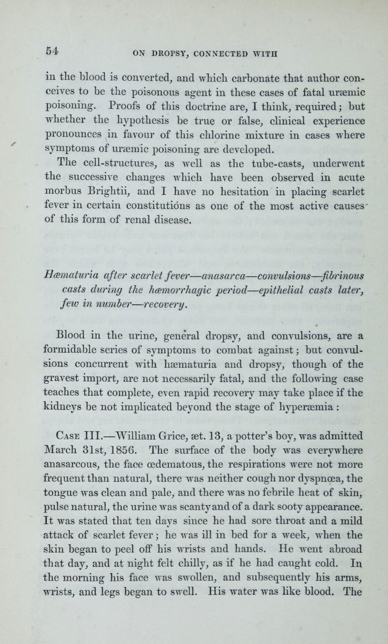 in the blood is converted, and which carbonate that author con- ceives to he the poisonous agent in these cases of fatal uraemic poisoning. Proofs of this doctrine are, I think, required; but whether the hypothesis be true or false, clinical experience pronounces in favour of this chlorine mixture in cases where symptoms of uraemic poisoning are developed. The cell-structures, as well as the tube-casts, underwent the successive changes which have been observed in acute morbus Brightii, and I have no hesitation in placing scarlet fever in certain constitutions as one of the most active causes of this form of renal disease. R&maturia after scarlet fever—anasarca—convulsions—fibrinous casts during the haemorrhagic period—epithelial casts later, few in number—recovery. Blood in the urine, general dropsy, and convulsions, are a formidable series of symptoms to combat against; but convul- sions concurrent with hsematuria and dropsy, though of the gravest import, are not necessarily fatal, and the following case teaches that complete, even rapid recovery may take place if the kidneys be not implicated beyond the stage of hypersemia : Case III.—William Grice, set. 13, a potter’s boy, was admitted March 31st, 1856. The surface of the body was everywhere anasarcous, the face cedematous, the respirations were not more frequent than natural, there was neither cough nor dyspnoea, the tongue was clean and pale, and there was no febrile heat of skin, pulse natural, the urine was scanty and of a dark sooty appearance. It was stated that ten days since he had sore throat and a mild attack of scarlet fever; he was ill in bed for a week, when the skin began to peel off his wrists and hands. He went abroad that day, and at night felt chilly, as if he had caught cold. In the morning his face was swollen, and subsequently his arms, wrists, and legs began to swell. His water was like blood. The