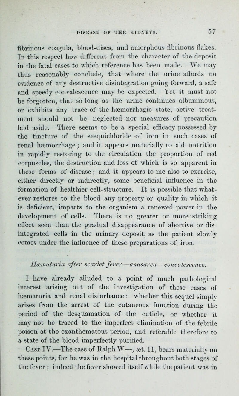 fibrinous coagula, blood-discs, and amorphous fibrinous flakes. In this respect liow different from tlie character of the deposit in the fatal cases to which reference has been made. We may thus reasonably conclude, that where the urine affords no evidence of any destructive disintegration going forward, a safe and speedy convalescence may be expected. Yet it must not be forgotten, that so long as the urine continues albuminous, or exhibits any trace of the haemorrhagic state, active treat- ment should not be neglected nor measures of precaution laid aside. There seems to be a special efficacy possessed by the tincture of the sesquichloride of iron in such cases of renal haemorrhage; and it appears materially to aid nutrition in rapidly restoring to the circulation the proportion of red corpuscles, the destruction and loss of which is so apparent in these forms of disease; and it appears to me also to exercise, either directly or indirectly, some beneficial influence in the formation of healthier cell-structure. It is possible that what- ever restores to the blood any property or quality in which it is deficient, imparts to the organism a renewed power in the development of cells. There is no greater or more striking effect seen than the gradual disappearance of abortive or dis- integrated cells in the urinary deposit, as the patient slowly comes under the influence of these preparations of iron. Hcematuria after scarlet fever—anasarca—convalescence. I have already alluded to a point of much pathological interest arising out of the investigation of these cases of lisematuria and renal disturbance : whether this sequel simply arises from the arrest of the cutaneous function during the period of the desquamation of the cuticle, or whether it may not be traced to the imperfect elimination of the febrile poison at the exanthematous period, and referable therefore to a state of the blood imperfectly purified. Case IY.—The case of Ralph W—, set. 11, bears materially on these points, for he was in the hospital throughout both stages of the fever ; indeed the fever showed itself while the patient was in