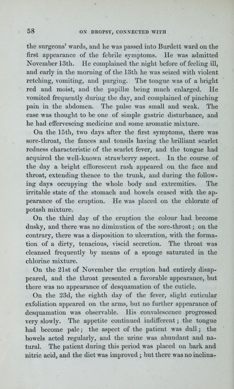 the surgeons* wards, and lie was passed into Burdett ward on the first appearance of the febrile symptoms. He was admitted November 13th. He complained the night before of feeling ill, and early in the morning of the 13th he was seized with violent retching, vomiting, and purging. The tongue was of a bright red and moist, and the papillae being much enlarged. He vomited frequently during the day, and complained of pinching pain in the abdomen. The pulse was small and weak. The case was thought to be one of simple gastric disturbance, and he had effervescing medicine and some aromatic mixture. On the 15th, two days after the first symptoms, there was sore-throat, the fauces and tonsils having the brilliant scarlet redness characteristic of the scarlet fever, and the tongue had acquired the well-known strawberry aspect. In the course of the day a bright efflorescent rash appeared on the face and throat, extending thence to the trunk, and during the follow- ing days occupying the whole body and extremities. The irritable state of the stomach and bowels ceased with the ap- pearance of the eruption. He was placed on the chlorate of potash mixture. On the third day of the eruption the colour had become dusky, and there was no diminution of the sore-throat; on the contrary, there was a disposition to ulceration, with the forma- tion of a dirty, tenacious, viscid secretion. The throat was cleansed frequently by means of a sponge saturated in the chlorine mixture. On the 21st of November the eruption had entirely disap- peared, and the throat presented a favorable appearance, but there was no appearance of desquamation of the cuticle. On the 23d, the eighth day of the fever, slight cuticular exfoliation appeared on the arms, but no further appearance of desquamation was observable. His convalescence progressed very slowly. The appetite continued indifferent; the tongue had become pale; the aspect of the patient was dull; the bowels acted regularly, and the urine was abundant and na- tural. The patient during this period was placed on bark and nitric acid, and the diet was improved; but there was no inclina-