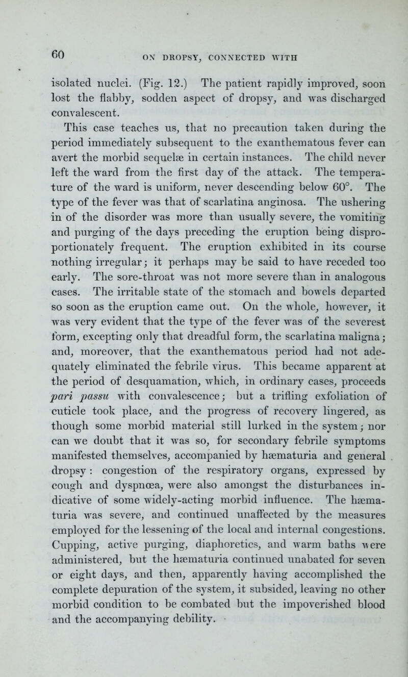 OX DROPSY, CONNECTED WITH isolated nuclei. (Fig. 12.) The patient rapidly improved, soon lost the flabby, sodden aspect of dropsy, and was discharged convalescent. This case teaches us, that no precaution taken during the period immediately subsequent to the exanthematous fever can avert the morbid sequelae in certain instances. The child never left the ward from the first day of the attack. The tempera- ture of the ward is uniform, never descending below 60°. The type of the fever was that of scarlatina anginosa. The ushering in of the disorder was more than usually severe, the vomiting and purging of the days preceding the eruption being dispro- portionately frequent. The eruption exhibited in its course nothing irregular; it perhaps may be said to have receded too early. The sore-throat was not more severe than in analogous cases. The irritable state of the stomach and bowels departed so soon as the eruption came out. On the whole, however, it was very evident that the type of the fever was of the severest form, excepting only that dreadful form, the scarlatina maligna ; and, moreover, that the exanthematous period had not ade- quately eliminated the febrile virus. This became apparent at the period of desquamation, which, in ordinary cases, proceeds pari passu with convalescence; but a trifling exfoliation of cuticle took place, and the progress of recovery lingered, as though some morbid material still lurked in the system; nor can we doubt that it was so, for secondary febrile symptoms manifested themselves, accompanied by hsematuria and general dropsy : congestion of the respiratory organs, expressed by cough and dyspnoea, were also amongst the disturbances in- dicative of some widely-acting morbid influence. The haema- turia was severe, and continued unaffected by the measures employed for the lessening of the local and internal congestions. Cupping, active purging, diaphoretics, and warm baths Mere administered, but the hsematuria continued unabated for seven or eight days, and then, apparently having accomplished the complete depuration of the system, it subsided, leaving no other morbid condition to be combated but the impoverished blood and the accompanying debility.