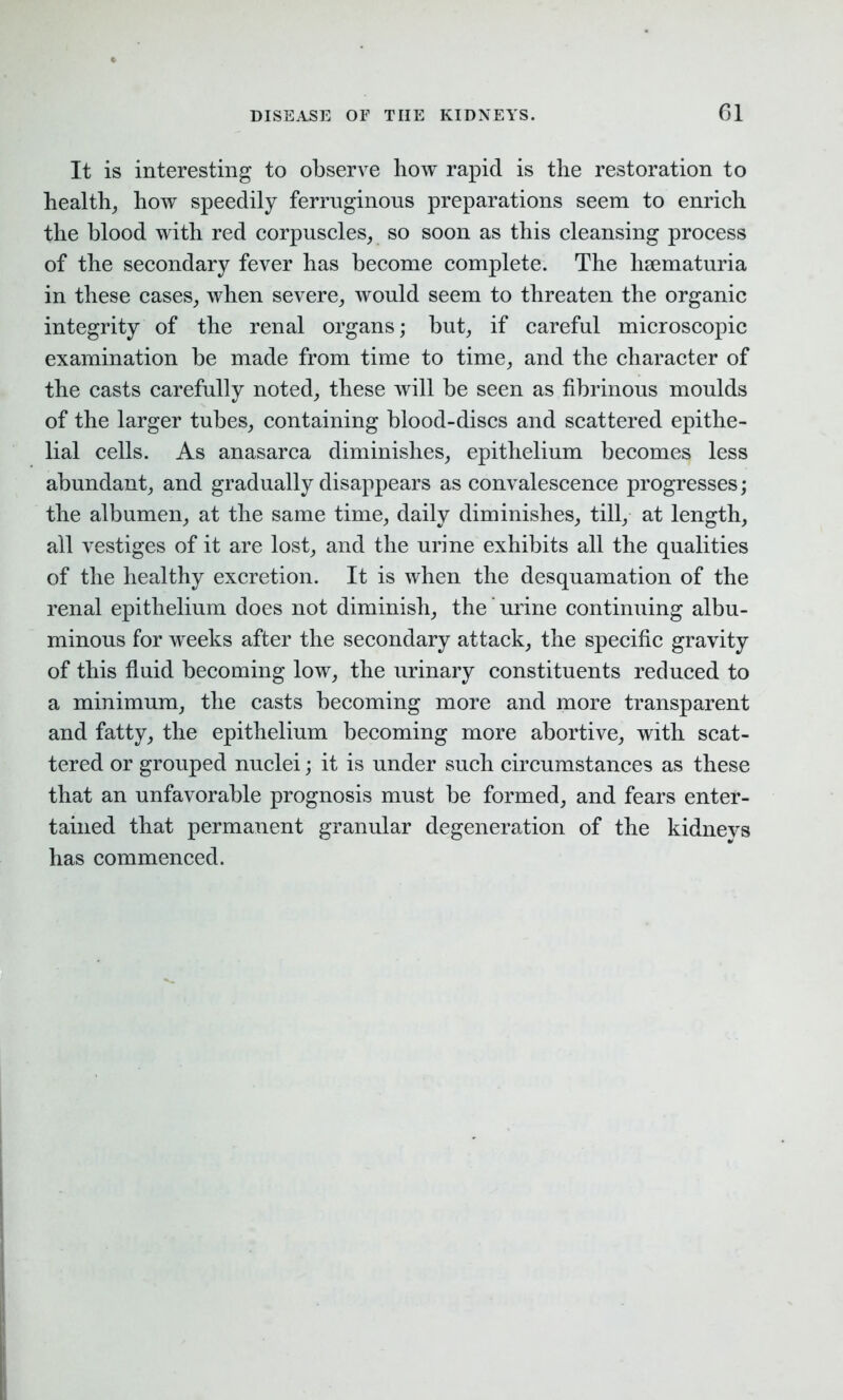 It is interesting to observe liow rapid is the restoration to health, how speedily ferruginous preparations seem to enrich the blood with red corpuscles, so soon as this cleansing process of the secondary fever has become complete. The hsematuria in these cases, when severe, would seem to threaten the organic integrity of the renal organs; but, if careful microscopic examination be made from time to time, and the character of the casts carefully noted, these will be seen as fibrinous moulds of the larger tubes, containing blood-discs and scattered epithe- lial cells. As anasarca diminishes, epithelium becomes less abundant, and gradually disappears as convalescence progresses; the albumen, at the same time, daily diminishes, till, at length, all vestiges of it are lost, and the urine exhibits all the qualities of the healthy excretion. It is when the desquamation of the renal epithelium does not diminish, the urine continuing albu- minous for weeks after the secondary attack, the specific gravity of this fluid becoming low, the urinary constituents reduced to a minimum, the casts becoming more and more transparent and fatty, the epithelium becoming more abortive, with scat- tered or grouped nuclei; it is under such circumstances as these that an unfavorable prognosis must be formed, and fears enter- tained that permanent granular degeneration of the kidnevs has commenced.
