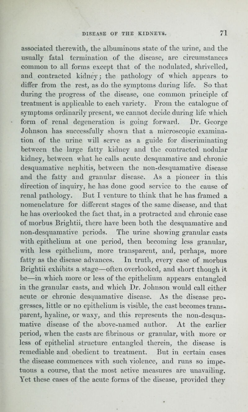 associated therewith, the albuminous state of the urine, and the usually fatal termination of the disease, are circumstances common to all forms except that of the nodulated, shrivelled, and contracted kidney; the pathology of which appears to differ from the rest, as do the symptoms during life. So that during the progress of the disease, one common principle of treatment is applicable to each variety. From the catalogue of symptoms ordinarily present, we cannot decide during life which form of renal degeneration is going forward. Dr. George Johnson has successfully shown that a microscopic examina- tion of the urine will serve as a guide for discriminating between the large fatty kidney and the contracted nodular kidney, between what he calls acute desquamative and chronic desquamative nephitis, between the non-desquamative disease and the fatty and granular disease. As a pioneer in this direction of inquiry, he has done good service to the cause of renal pathology. But I venture to think that he has framed a nomenclature for different stages of the same disease, and that he has overlooked the fact that, in a protracted and chronic case of morbus Brightii, there have been both the desquamative and non-desquamative periods. The urine showing granular casts with epithelium at one period, then becoming less granular, with less epithelium, more transparent, and, perhaps, more fatty as the disease advances. In truth, every case of morbus Brightii exhibits a stage—often overlooked, and short though it. be—in which more or less of the epithelium appears entangled in the granular casts, and which Dr. Johnson would call either acute or chronic desquamative disease. As the disease pro- gresses, little or no epithelium is visible, the cast becomes trans- parent, hyaline, or waxy, and this represents the non-desqua- mative disease of the above-named author. At the earlier period, when the casts are fibrinous or granular, with more or less of epithelial structure entangled therein, the disease is remediable and obedient to treatment. But in certain cases the disease commences with such violence, and runs so impe- tuous a course, that the most active measures are unavailing. Yet these cases of the acute forms of the disease, provided they