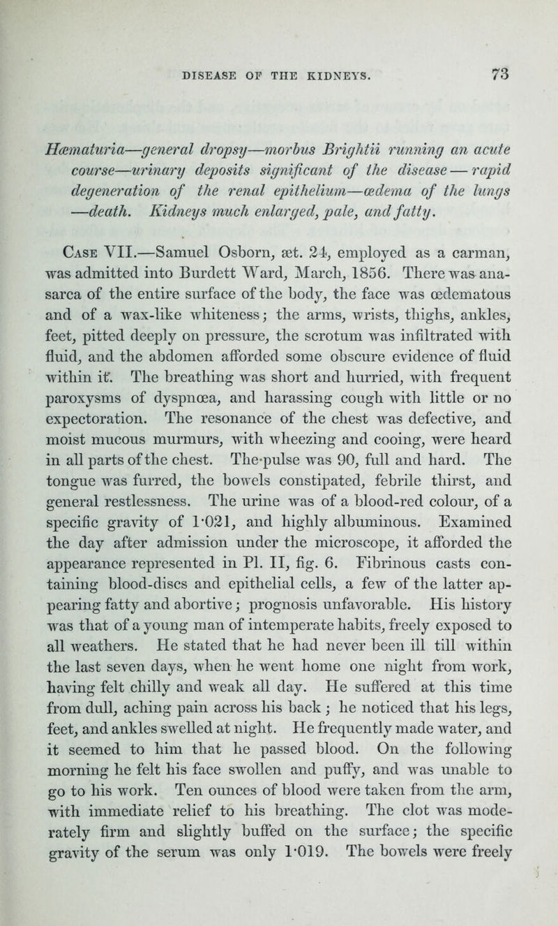 Hcematuria—general dropsy—morbus Brightii running an acute course—urinary deposits significant of the disease — rapid degeneration of the renal epithelium—oedema of the lungs —death. Kidneys much enlarged, pale, and fatty. Case YII.—Samuel Osborn, set. 24, employed as a carman, was admitted into Burdett Ward, March, 1856. There was ana- sarca of the entire surface of the body, the face was oedematous and of a wax-like whiteness; the arms, wrists, thighs, ankles, feet, pitted deeply on pressure, the scrotum was infiltrated with fluid, and the abdomen afforded some obscure evidence of fluid within if. The breathing was short and hurried, with frequent paroxysms of dyspnoea, and harassing cough with little or no expectoration. The resonance of the chest was defective, and moist mucous murmurs, with wheezing and cooing, were heard in all parts of the chest. The-pulse was 90, full and hard. The tongue was furred, the bowels constipated, febrile thirst, and general restlessness. The urine was of a blood-red colour, of a specific gravity of 1*021, and highly albuminous. Examined the day after admission under the microscope, it afforded the appearance represented in PI. II, fig. 6. Fibrinous casts con- taining blood-discs and epithelial cells, a few of the latter ap- pearing fatty and abortive; prognosis unfavorable. His history was that of a young man of intemperate habits, freely exposed to all weathers. He stated that he had never been ill till within the last seven days, when he went home one night from work, having felt chilly and weak all day. He suffered at this time from dull, aching pain across his back ; he noticed that his legs, feet, and ankles swelled at night. He frequently made water, and it seemed to him that he passed blood. On the following morning he felt his face swollen and puffy, and was unable to go to his work. Ten ounces of blood were taken from the arm, with immediate relief to his breathing. The clot was mode- rately firm and slightly buffed on the surface; the specific gravity of the serum was only 1*019. The bowels were freely