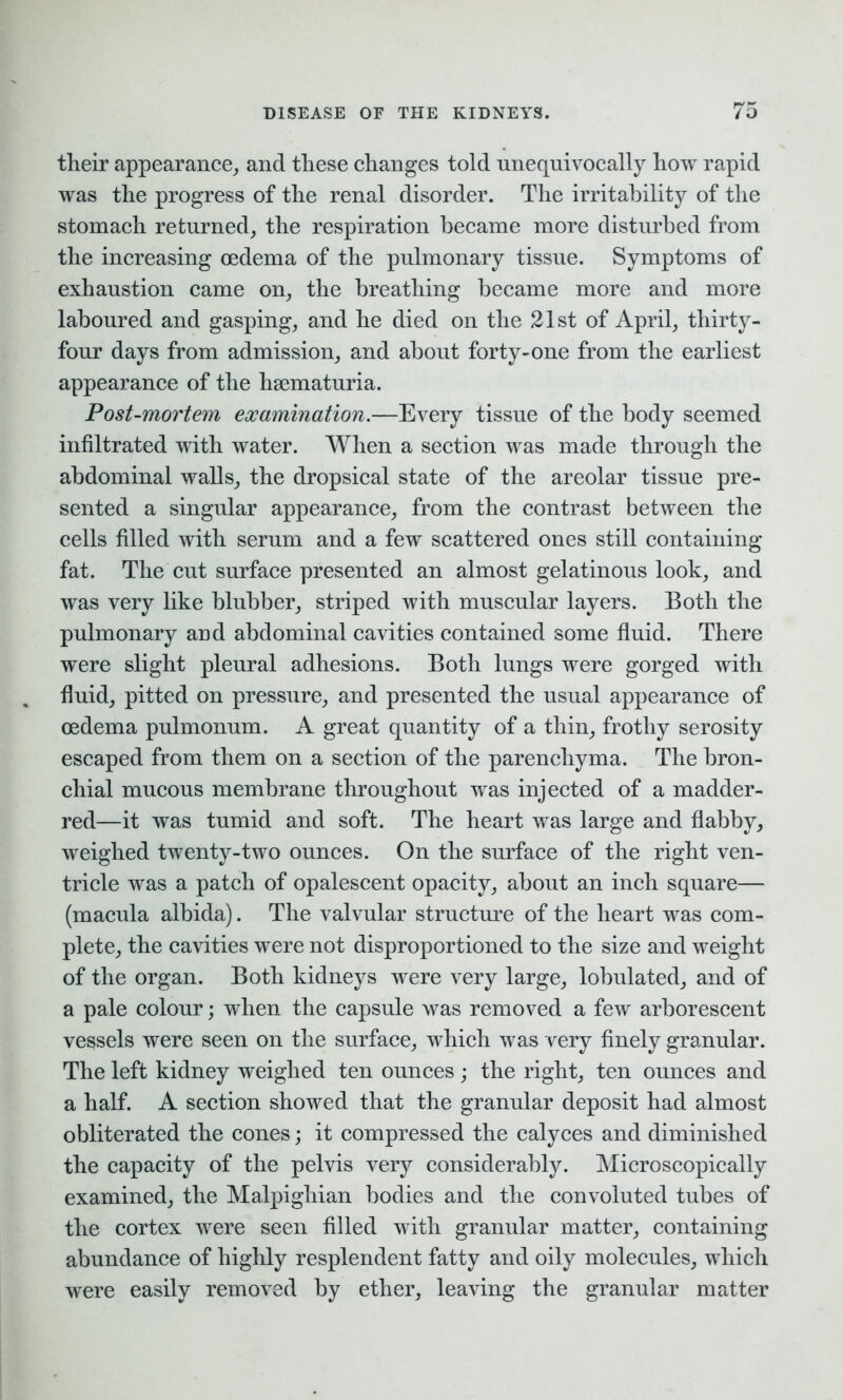 their appearance, and these changes told unequivocally how rapid was the progress of the renal disorder. The irritability of the stomach returned, the respiration became more disturbed from the increasing oedema of the pulmonary tissue. Symptoms of exhaustion came on, the breathing became more and more laboured and gasping, and he died on the 21st of April, thirty- four days from admission, and about forty-one from the earliest appearance of the hsematuria. Post-mortem examination.—Every tissue of the body seemed infiltrated with water. When a section was made through the abdominal walls, the dropsical state of the areolar tissue pre- sented a singular appearance, from the contrast between the cells filled with serum and a few scattered ones still containing fat. The cut surface presented an almost gelatinous look, and was very like blubber, striped with muscular layers. Both the pulmonary and abdominal cavities contained some fluid. There were slight pleural adhesions. Both lungs were gorged with fluid, pitted on pressure, and presented the usual appearance of oedema pulmonum. A great quantity of a thin, frothy serosity escaped from them on a section of the parenchyma. The bron- chial mucous membrane throughout was injected of a madder- red—it was tumid and soft. The heart was large and flabby, weighed twenty-two ounces. On the surface of the right ven- tricle was a patch of opalescent opacity, about an inch square— (macula albida). The valvular structure of the heart was com- plete, the cavities were not disproportioned to the size and weight of the organ. Both kidneys were very large, lobulated, and of a pale colour; when the capsule was removed a few arborescent vessels were seen on the surface, which was very finely granular. The left kidney weighed ten ounces; the right, ten ounces and a half. A section showed that the granular deposit had almost obliterated the cones; it compressed the calyces and diminished the capacity of the pelvis very considerably. Microscopically examined, the Malpighian bodies and the convoluted tubes of the cortex were seen filled with granular matter, containing abundance of highly resplendent fatty and oily molecules, which were easily removed by ether, leaving the granular matter