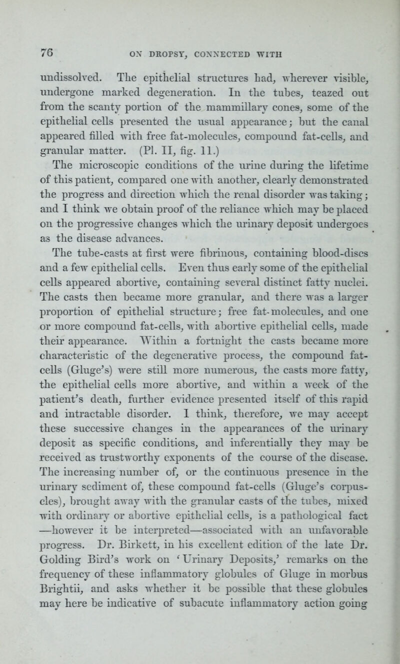 undissolved. The epithelial structures had, wherever visible, undergone marked degeneration. In the tubes, teazed out from the scanty portion of the mammillary cones, some of the epithelial cells presented the usual appearance; but the canal appeared filled with free fat-molecules, compound fat-cells, and granular matter. (PI. II, fig. 11.) The microscopic conditions of the urine during the lifetime of this patient, compared one with another, clearly demonstrated the progress and direction which the renal disorder was taking; and I think we obtain proof of the reliance which may be placed on the progressive changes which the urinary deposit undergoes as the disease advances. The tube-casts at first were fibrinous, containing blood-discs and a few epithelial cells. Even thus early some of the epithelial cells appeared abortive, containing several distinct fatty nuclei. The casts then became more granular, and there was a larger proportion of epithelial structure; free fat-molecules, and one or more compound fat-cells, with abortive epithelial cells, made their appearance. Within a fortnight the casts became more characteristic of the degenerative process, the compound fat- cells (Gluge’s) were still more numerous, the casts more fatty, the epithelial cells more abortive, and within a week of the patient’s death, further evidence presented itself of this rapid and intractable disorder. I think, therefore, we may accept these successive changes in the appearances of the urinary deposit as specific conditions, and inferentially they may be received as trustworthy exponents of the course of the disease. The increasing number of, or the continuous presence in the urinary sediment of, these compound fat-cells (Gluge’s corpus- cles), brought away with the granular casts of the tubes, mixed with ordinary or abortive epithelial cells, is a pathological fact —however it be interpreted—associated with an unfavorable progress. Dr. Birkett, in his excellent edition of the late Dr. Golding Bird’s work on f Urinary Deposits,’ remarks on the frequency of these inflammatory globules of Gluge in morbus Brightii, and asks whether it be possible that these globules may here be indicative of subacute inflammatory action going