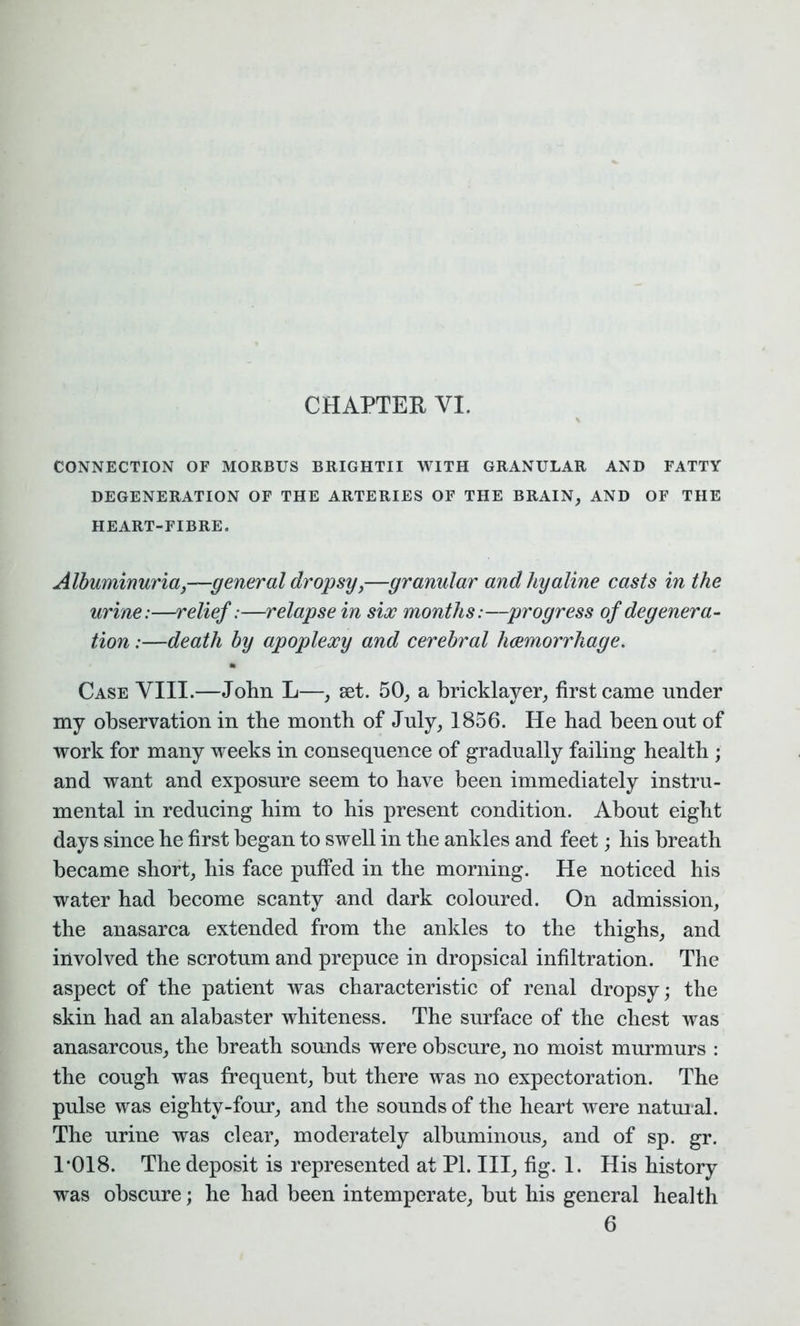 CONNECTION OF MORBUS BRIGHTII WITH GRANULAR AND FATTY DEGENERATION OF THE ARTERIES OF THE BRAIN, AND OF THE HEART-FIBRE. Albuminuria,—general dropsy,—granular and hyaline casts in the urine:—relief:—relapse in six months:—progress of degenera- tion :—death by apoplexy and cerebral haemorrhage. Case VIII.—John L—, set. 50, a bricklayer, first came under my observation in the month of July, 1856. He had been out of work for many weeks in consequence of gradually failing health ; and want and exposure seem to have been immediately instru- mental in reducing him to his present condition. About eight days since he first began to swell in the ankles and feet; his breath became short, his face puffed in the morning. He noticed his water had become scanty and dark coloured. On admission, the anasarca extended from the ankles to the thighs, and involved the scrotum and prepuce in dropsical infiltration. The aspect of the patient was characteristic of renal dropsy; the skin had an alabaster whiteness. The surface of the chest was anasarcous, the breath sounds were obscure, no moist murmurs : the cough was frequent, hut there was no expectoration. The pulse was eighty-four, and the sounds of the heart were natural. The urine was clear, moderately albuminous, and of sp. gr. 1*018. The deposit is represented at PI. Ill, fig. 1. His history was obscure; he had been intemperate, but his general health 6