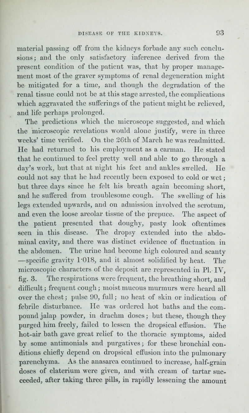 material passing off from the kidneys forbade any such conclu- sions; and the only satisfactory inference derived from the present condition of the patient was, that by proper manage- ment most of the graver symptoms of renal degeneration might be mitigated for a time, and though the degradation of the renal tissue could not be at this stage arrested, the complications which aggravated the sufferings of the patient might be relieved, and life perhaps prolonged. The predictions which the microscope suggested, and which the microscopic revelations would alone justify, were in three weeks’ time verified. On the 26th of March he was readmitted. He had returned to his employment as a carman. He stated that he continued to feel pretty well and able to go through a day’s work, but that at night his feet and ankles swelled. He could not say that he had recently been exposed to cold or wet; but three days since he felt his breath again becoming short, and he suffered from troublesome cough. The swelling of his legs extended upwards, and on admission involved the scrotum, and even the loose areolar tissue of the prepuce. The aspect of the patient presented that doughy, pasty look oftentimes seen in this disease. The dropsy extended into the abdo- minal cavity, and there was distinct evidence of fluctuation in the abdomen. The urine had become high coloured and scanty —specific gravity 1*018, and it almost solidified by heat. The microscopic characters of the deposit are represented in PL IV, fig. 3. The respirations were frequent, the breathing short, and difficult; frequent cough; moist mucous murmurs were heard all over the chest; pulse 90, full; no heat of skin or indication of febrile disturbance. He was ordered hot baths and the com- pound jalap powder, in drachm doses; but these, though they purged him freely, failed to lessen the dropsical effusion. The hot-air bath gave great relief to the thoracic symptoms, aided by some antimonials and purgatives; for these bronchial con- ditions chiefly depend on dropsical effusion into the pulmonary parenchyma. As the anasarca continued to increase, half-grain doses of elaterium were given, and with cream of tartar suc- ceeded, after taking three pills, in rapidly lessening the amount