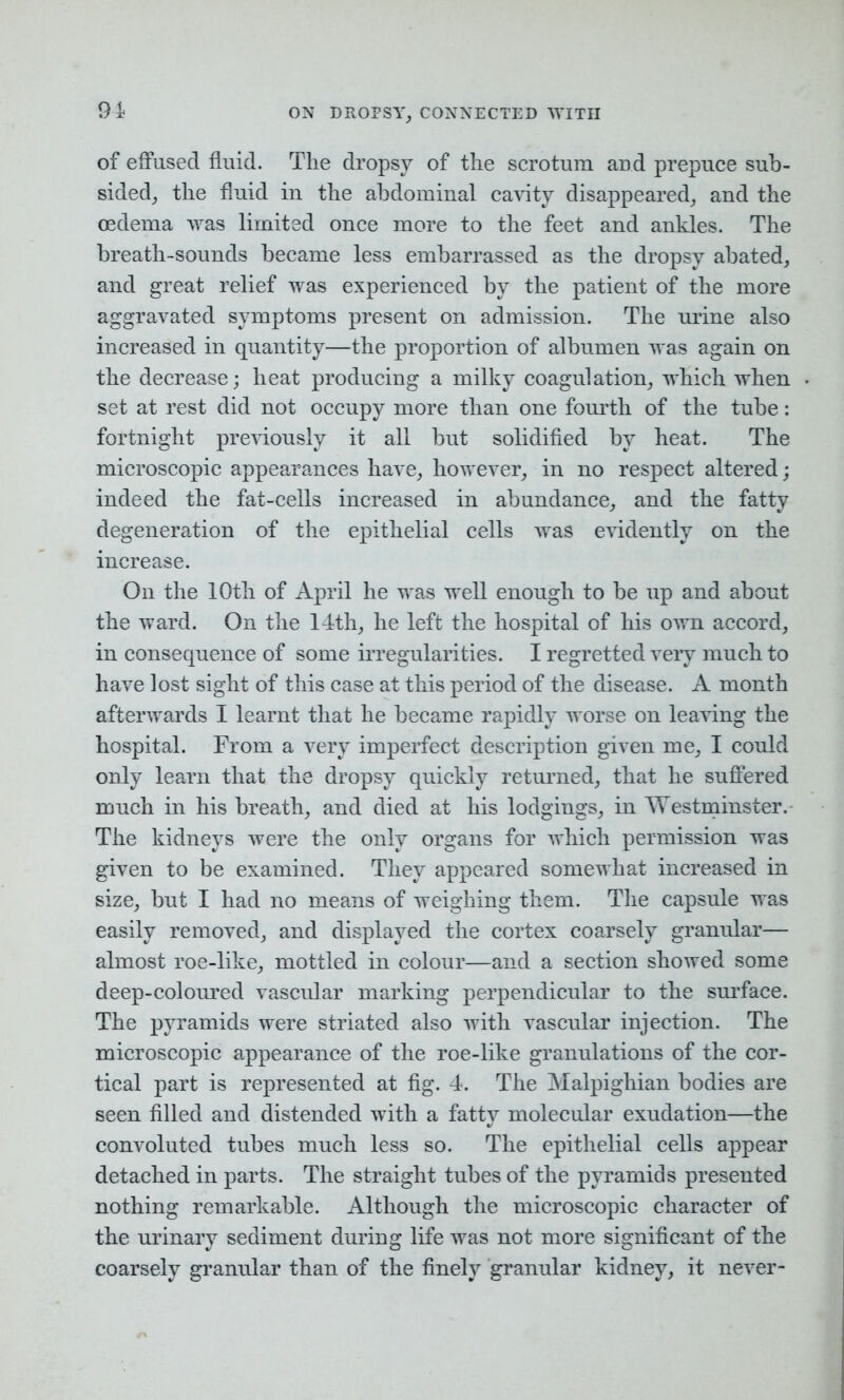 of effused fluid. The dropsy of the scrotum and prepuce sub- sided, the fluid in the abdominal cavity disappeared, and the oedema was limited once more to the feet and ankles. The breath-sounds became less embarrassed as the dropsy abated, and great relief was experienced by the patient of the more aggravated symptoms present on admission. The urine also increased in quantity—the proportion of albumen was again on the decrease; heat producing a milky coagulation, which when set at rest did not occupy more than one fourth of the tube: fortnight previously it all but solidified by heat. The microscopic appearances have, however, in no respect altered; indeed the fat-cells increased in abundance, and the fatty degeneration of the epithelial cells was evidently on the increase. On the 10th of April he was well enough to be up and about the ward. On the 14th, he left the hospital of his own accord, in consequence of some irregularities. I regretted veiy much to have lost sight of this case at this period of the disease. A month afterwards I learnt that he became rapidly worse on leaving the hospital. From a very imperfect description given me, I could only learn that the dropsy quickly returned, that he suffered much in his breath, and died at his lodgings, in Westminster. The kidneys were the only organs for which permission was given to be examined. They appeared somewhat increased in size, but I had no means of weighing them. The capsule was easily removed, and displayed the cortex coarsely granular— almost roe-like, mottled in colour—and a section showed some deep-coloured vascular marking perpendicular to the surface. The pyramids were striated also with vascular injection. The microscopic appearance of the roe-like granulations of the cor- tical part is represented at fig. 4. The Malpighian bodies are seen filled and distended with a fatty molecular exudation—the convoluted tubes much less so. The epithelial cells appear detached in parts. The straight tubes of the pyramids presented nothing remarkable. Although the microscopic character of the urinary sediment during life was not more significant of the coarsely granular than of the finely granular kidney, it never-