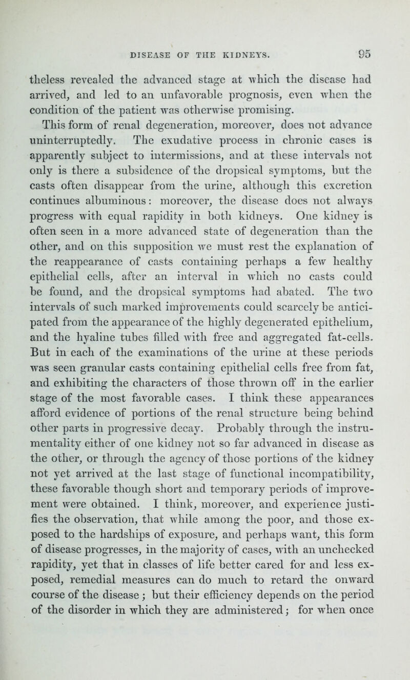 theless revealed the advanced stage at which the disease had arrived, and led to an unfavorable prognosis, even when the condition of the patient was otherwise promising. This form of renal degeneration, moreover, does not advance uninterruptedly. The exudative process in chronic cases is apparently subject to intermissions, and at these intervals not only is there a subsidence of the dropsical symptoms, but the casts often disappear from the urine, although this excretion continues albuminous: moreover, the disease does not always progress with equal rapidity in both kidneys. One kidney is often seen in a more advanced state of degeneration than the other, and on this supposition we must rest the explanation of the reappearance of casts containing perhaps a few healthy epithelial cells, after an interval in which no casts could be found, and the dropsical symptoms had abated. The two intervals of such marked improvements could scarcely be antici- pated from the appearance of the highly degenerated epithelium, and the hyaline tubes filled with free and aggregated fat-cells. But in each of the examinations of the urine at these periods was seen granular casts containing epithelial cells free from fat, and exhibiting the characters of those thrown off in the earlier stage of the most favorable cases. I think these appearances afford evidence of portions of the renal structure being behind other parts in progressive decay. Probably through the instru- mentality either of one kidney not so far advanced in disease as the other, or through the agency of those portions of the kidney not yet arrived at the last stage of functional incompatibility, these favorable though short and temporary periods of improve- ment were obtained. I think, moreover, and experience justi- fies the observation, that while among the poor, and those ex- posed to the hardships of exposure, and perhaps want, this form of disease progresses, in the majority of cases, with an unchecked rapidity, yet that in classes of life better cared for and less ex- posed, remedial measures can do much to retard the onward course of the disease ; but their efficiency depends on the period of the disorder in which they are administered; for wrhen once