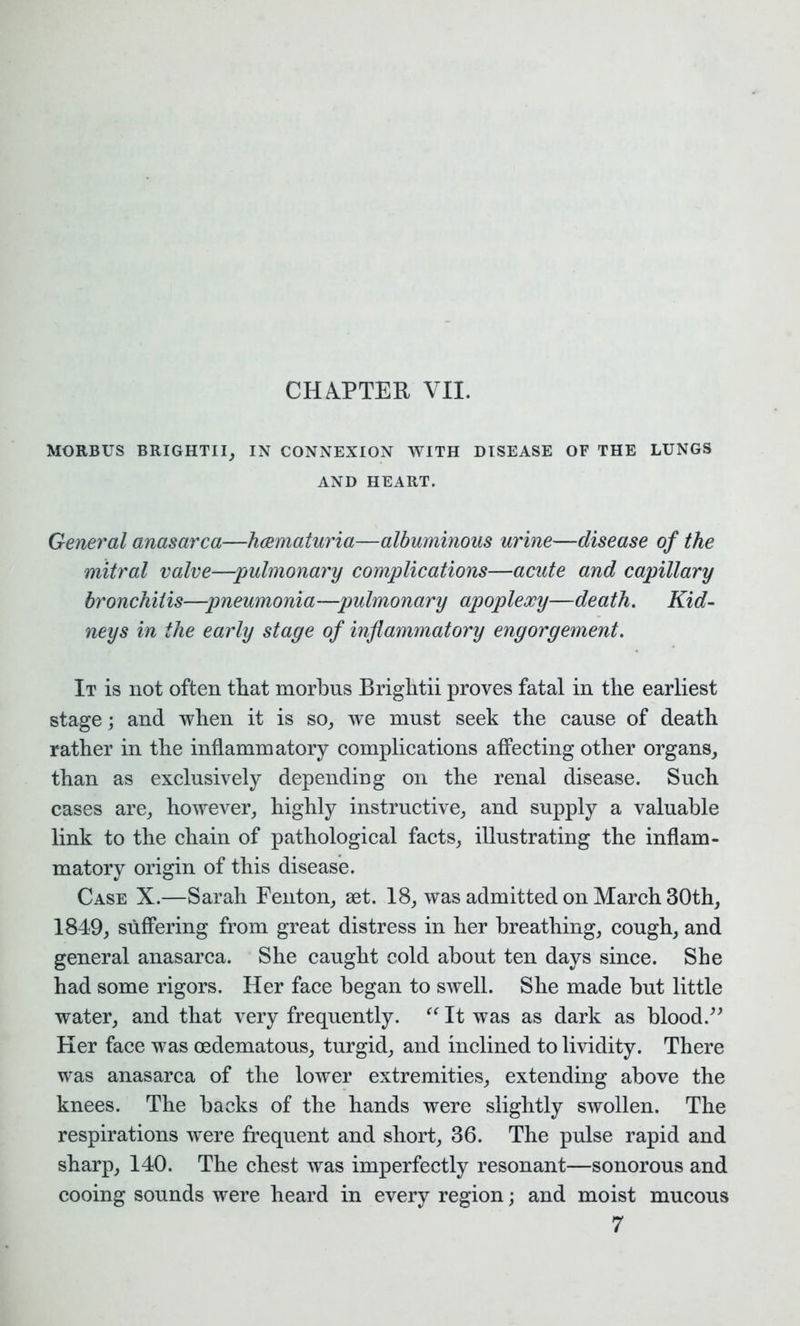 MORBUS BRIGHTII, IN CONNEXION WITH DISEASE OF THE LUNGS AND HEART. General anasarca—heematuria—albuminous urine—disease of the mitral valve—pulmonary complications—acute and capillary bronchitis—pneumonia—pulmonary apoplexy—death. Kid- neys in the early stage of inflammatory engorgement. It is not often that morbus Brightii proves fatal in the earliest stage; and when it is so, we must seek the cause of death rather in the inflammatory complications affecting other organs, than as exclusively depending on the renal disease. Such cases are, however, highly instructive, and supply a valuable link to the chain of pathological facts, illustrating the inflam- matory origin of this disease. Case X.—Sarah Fenton, set. 18, was admitted on March 30th, 1849, suffering from great distress in her breathing, cough, and general anasarca. She caught cold about ten days since. She had some rigors. Her face began to swell. She made but little water, and that very frequently. “ It was as dark as blood.” Her face was oedematous, turgid, and inclined to lividity. There was anasarca of the lower extremities, extending above the knees. The backs of the hands were slightly swollen. The respirations were frequent and short, 36. The pulse rapid and sharp, 140. The chest was imperfectly resonant—sonorous and cooing sounds were heard in every region; and moist mucous 7