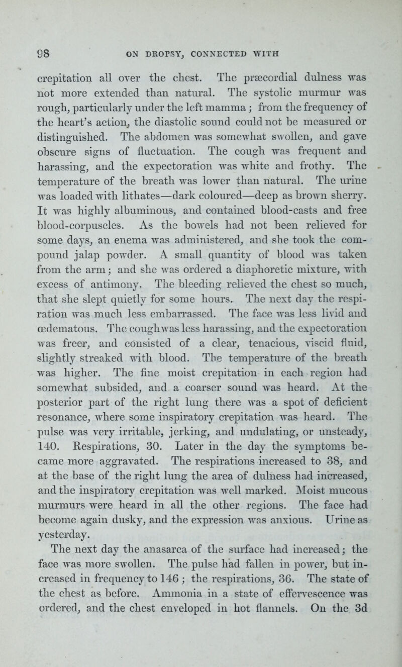 crepitation all over the chest. The prsecordial dulness was not more extended than natural. The systolic murmur was rough, particularly under the left mamma; from the frequency of the heart’s action, the diastolic sound could not be measured or distinguished. The abdomen was somewhat swollen, and gave obscure signs of fluctuation. The cough was frequent and harassing, and the expectoration was white and frothy. The temperature of the breath was lower than natural. The urine was loaded with lithates—dark coloured—deep as brown sherry. It was highly albuminous, and contained blood-casts and free blood-corpuscles. As the bowels had not been relieved for some days, an enema was administered, and she took the com- pound jalap powder. A small quantity of blood was taken from the arm; and she was ordered a diaphoretic mixture, with excess of antimony. The bleeding relieved the chest so much, that she slept quietly for some hours. The next day the respi- ration was much less embarrassed. The face was less livid and oedematous. The cough was less harassing, and the expectoration was freer, and consisted of a clear, tenacious, viscid fluid, slightly streaked with blood. The temperature of the breath was higher. The fine moist crepitation in each region had somewhat subsided, and a coarser sound was heard. At the posterior part of the right lung there was a spot of deficient resonance, where some inspiratory crepitation was heard. The pulse was very irritable, jerking, and undulating, or unsteady, 140. Respirations, 30. Later in the day the symptoms be- came more aggravated. The respirations increased to 38, and at the base of the right lung the area of dulness had increased, and the inspiratory crepitation was well marked. Moist mucous murmurs were heard in all the other regions. The face had become again dusky, and the expression was anxious. Urine as yesterday. The next day the anasarca of the surface had increased; the face was more swollen. The pulse had fallen in power, but in- creased in frequency to 146 ; the respirations, 36. The state of the chest as before. Ammonia in a state of effervescence was ordered, and the chest enveloped in hot flannels. On the 3d