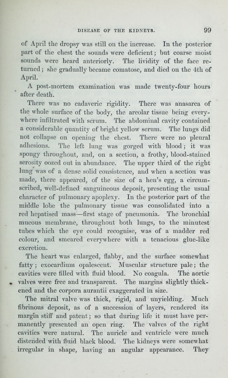 of April the dropsy was still on the increase. In the posterior part of the chest the sounds were deficient; but coarse moist sounds were heard anteriorly. The lividity of the face re- turned ; she gradually became comatose, and died on the 4th of April. A post-mortem examination was made twenty-four hours after death. There was no cadaveric rigidity. There was anasarca of the whole surface of the body, the areolar tissue being every- where infiltrated with serum. The abdominal cavity contained a considerable quantity of bright yellow serum. The lungs did not collapse on opening the chest. There were no pleural adhesions. The left lung was gorged with blood; it was spongy throughout, and, on a section, a frothy, blood-stained serosity oozed out in abundance. The upper third of the right lung was of a dense solid consistence, and when a section was made, there appeared, of the size of a hen’s egg, a circum- scribed, well-defined sanguineous deposit, presenting the usual character of pulmonary apoplexy. In the posterior part of the middle lobe the pulmonary tissue was consolidated into a red hepatised mass—first stage of pneumonia. The bronchial mucous membrane, throughout both lungs, to the minutest tubes which the eye could recognise, was of a madder red colour, and smeared everywhere with a tenacious glue-like excretion. The heart was enlarged, flabby, and the surface somewhat fatty; exocardium opalescent. Muscular structure pale; the cavities were filled with fluid blood. No coagula. The aortic valves were free and transparent. The margins slightly thick- ened and the corpora aurantii exaggerated in size. The mitral valve was thick, rigid, and unyielding. Much fibrinous deposit, as of a succession of layers, rendered its margin stiff and patent; so that during life it must have per- manently presented an open ring. The valves of the right cavities were natural. The auricle and ventricle were much distended with fluid black blood. The kidneys were somewhat irregular in shape, having an angular appearance. They