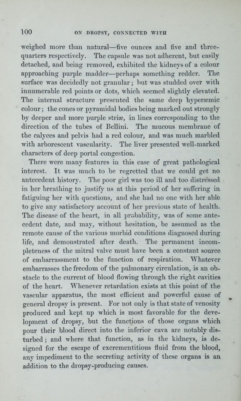 weighed more than natural—five ounces and five and three- quarters respectively. The capsule was not adherent, hut easily detached, and being removed, exhibited the kidneys of a colour approaching purple madder—perhaps something redder. The surface was decidedly not granular; hut was studded over with innumerable red points or dots, which seemed slightly elevated. The internal structure presented the same deep hypersemic colour; the cones or pyramidal bodies being marked out strongly by deeper and more purple striae, in lines corresponding to the direction of the tubes of Bellini. The mucous membrane of the calyces and pelvis had a red colour, and was much marbled with arborescent vascularity. The liver presented well-marked characters of deep portal congestion. There were many features in this case of great pathological interest. It was much to be regretted that we could get no antecedent history. The poor girl was too ill and too distressed in her breathing to justify us at this period of her suffering in fatiguing her with questions, and she had no one with her able to give any satisfactory account of her previous state of health. The disease of the heart, in all probability, was of some ante- cedent date, and may, without hesitation, be assumed as the remote cause of the various morbid conditions diagnosed during life, and demonstrated after death. The permanent incom- pleteness of the mitral valve must have been a constant source of embarrassment to the function of respiration. Whatever embarrasses the freedom of the pulmonary circulation, is an ob- stacle to the current of blood flowing through the right cavities of the heart. Whenever retardation exists at this point of the vascular apparatus, the most efficient and powerful cause of general dropsy is present. For not only is that state of venosity produced and kept up which is most favorable for the deve- lopment of dropsy, but the functions of those organs which pour their blood direct into the inferior cava are notably dis- turbed ; and where that function, as in the kidneys, is de- signed for the escape of excrementitious fluid from the blood, any impediment to the secreting activity of these organs is an addition to the dropsy-producing causes.