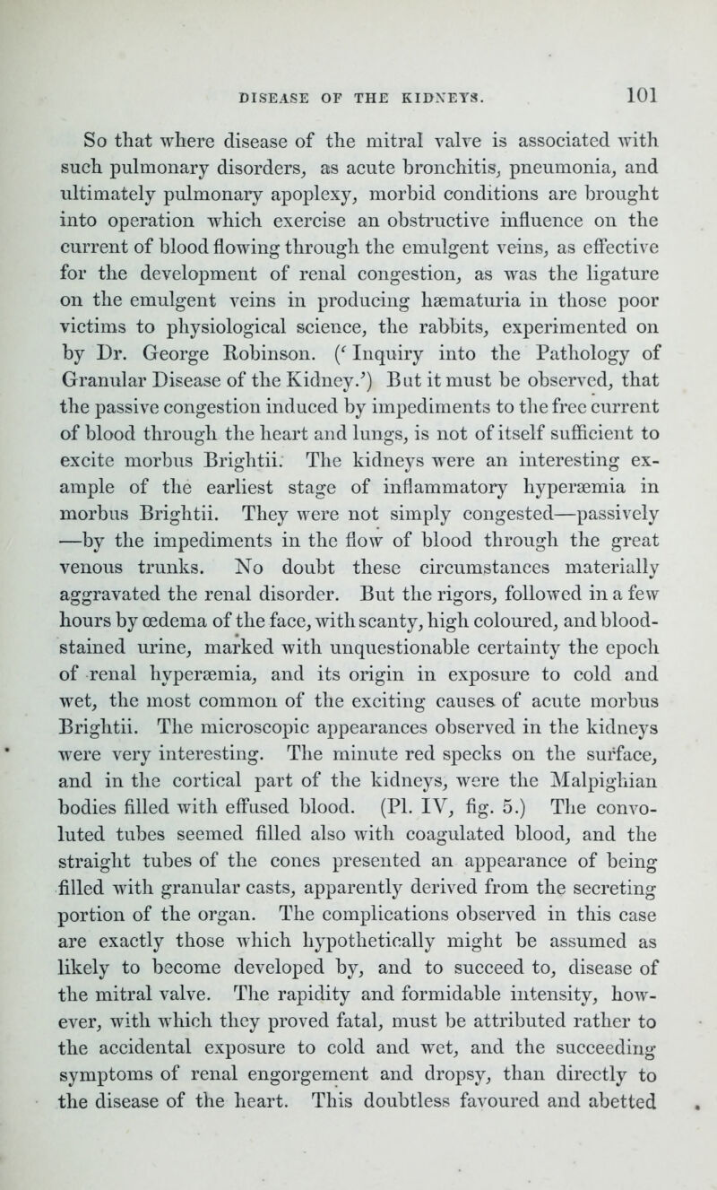 So that where disease of the mitral valve is associated with such pulmonary disorders, as acute bronchitis, pneumonia, and ultimately pulmonary apoplexy, morbid conditions are brought into operation which exercise an obstructive influence on the current of blood flowing through the emulgent veins, as effective for the development of renal congestion, as was the ligature on the emulgent veins in producing hsematuria in those poor victims to physiological science, the rabbits, experimented on by Dr. George Robinson. (f Inquiry into the Pathology of Granular Disease of the Kidney/) But it must be observed, that the passive congestion induced by impediments to the free current of blood through the heart and lungs, is not of itself sufficient to excite morbus Brightii. The kidneys wrere an interesting ex- ample of the earliest stage of inflammatory hypersemia in morbus Brightii. They were not simply congested—passively —by the impediments in the flow of blood through the great venous trunks. No doubt these circumstances materially aggravated the renal disorder. But the rigors, followed in a few hours by oedema of the face, with scanty, high coloured, and blood- stained urine, marked with unquestionable certainty the epoch of renal hypersemia, and its origin in exposure to cold and wet, the most common of the exciting causes, of acute morbus Brightii. The microscopic appearances observed in the kidneys were very interesting. The minute red specks on the surface, and in the cortical part of the kidneys, were the Malpighian bodies filled with effused blood. (PI. IV, fig. 5.) The convo- luted tubes seemed filled also with coagulated blood, and the straight tubes of the cones presented an appearance of being filled with granular casts, apparently derived from the secreting portion of the organ. The complications observed in this case are exactly those which hypothetically might be assumed as likely to become developed by, and to succeed to, disease of the mitral valve. The rapidity and formidable intensity, how- ever, with which they proved fatal, must be attributed rather to the accidental exposure to cold and wet, and the succeeding symptoms of renal engorgement and dropsy, than directly to the disease of the heart. This doubtless favoured and abetted