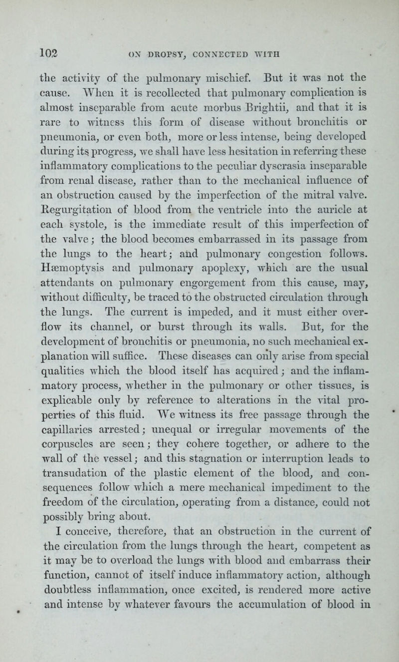 the activity of the pulmonary mischief. But it was not the cause. When it is recollected that pulmonary complication is almost inseparable from acute morbus Brightii, and that it is rare to witness this form of disease without bronchitis or pneumonia, or even both, more or less intense, being developed during its progress, we shall have less hesitation in referring these inflammatory complications to the peculiar dyscrasia inseparable from renal disease, rather than to the mechanical influence of an obstruction caused by the imperfection of the mitral valve. Regurgitation of blood from the ventricle into the auricle at each systole, is the immediate result of this imperfection of the valve; the blood becomes embarrassed in its passage from the lungs to the heart; and pulmonary congestion follows. Haemoptysis and pulmonary apoplexy, which are the usual attendants on pulmonary engorgement from this cause, may, without difficulty, be traced to the obstructed circulation through the lungs. The current is impeded, and it must either over- flow its channel, or burst through its walls. But, for the development of bronchitis or pneumonia, no such mechanical ex- planation will suffice. These diseases can only arise from special qualities which the blood itself has acquired; and the inflam- matory process, whether in the pulmonary or other tissues, is explicable only by reference to alterations in the vital pro- perties of this fluid. We witness its free passage through the capillaries arrested; unequal or irregular movements of the corpuscles are seen; they cohere together, or adhere to the wall of the vessel; and this stagnation or interruption leads to transudation of the plastic element of the blood, and con- sequences follow which a mere mechanical impediment to the freedom of the circulation, operating from a distance, could not possibly bring about. I conceive, therefore, that an obstruction in the current of the circulation from the lungs through the heart, competent as it may be to overload the lungs with blood and embarrass their function, cannot of itself induce inflammatory action, although doubtless inflammation, once excited, is rendered more active and intense by whatever favours the accumulation of blood in