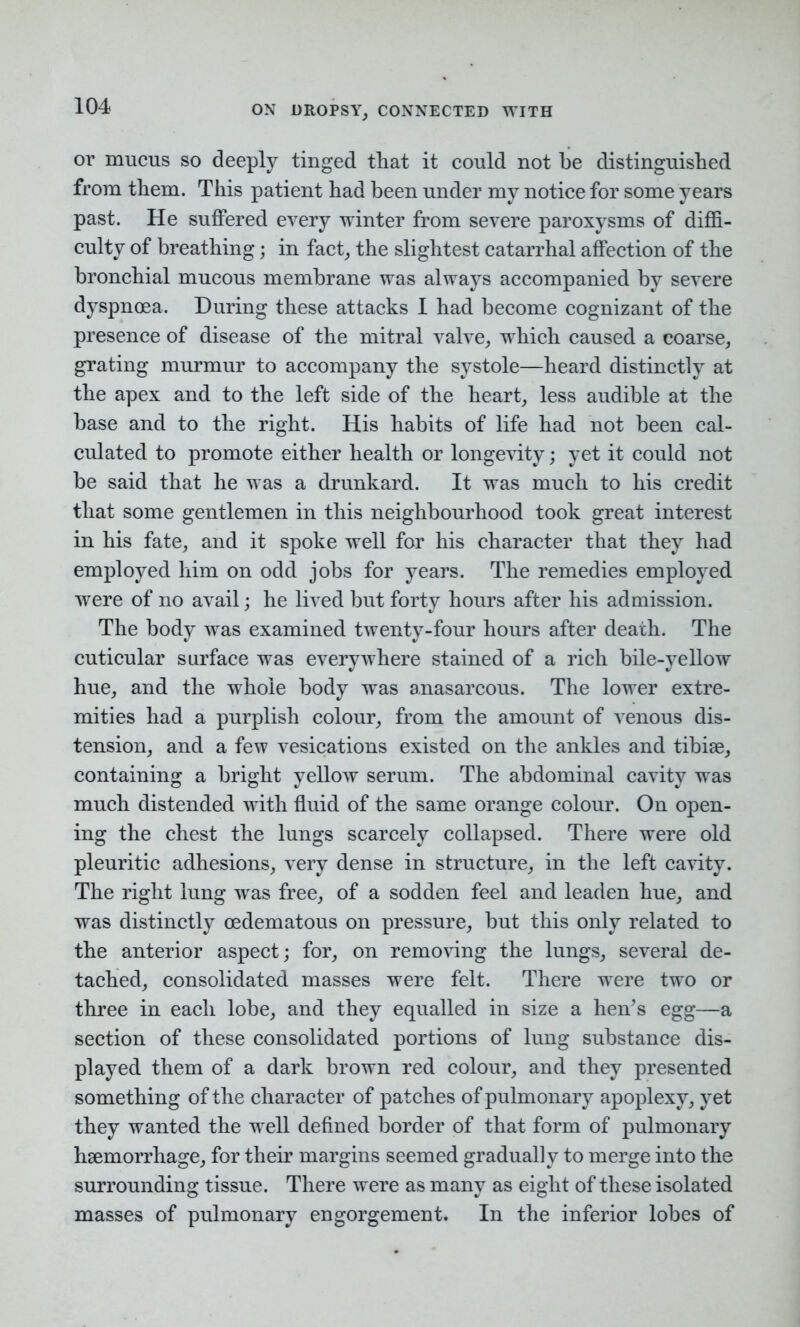 or mucus so deeply tinged that it could not lie distinguished from them. This patient had been under my notice for some years past. He suffered every winter from severe paroxysms of diffi- culty of breathing; in fact, the slightest catarrhal affection of the bronchial mucous membrane was always accompanied by severe dyspnoea. During these attacks I had become cognizant of the presence of disease of the mitral valve, which caused a coarse, grating murmur to accompany the systole—heard distinctly at the apex and to the left side of the heart, less audible at the base and to the right. His habits of life had not been cal- culated to promote either health or longevity; yet it could not be said that he was a drunkard. It was much to his credit that some gentlemen in this neighbourhood took great interest in his fate, and it spoke well for his character that they had employed him on odd jobs for years. The remedies employed were of no avail; he lived but forty hours after his admission. The body was examined twenty-four hours after death. The cuticular surface was everywhere stained of a rich bile-yellow hue, and the whole body was anasarcous. The lower extre- mities had a purplish colour, from the amount of venous dis- tension, and a few vesications existed on the ankles and tibiae, containing a bright yellow serum. The abdominal cavity was much distended with fluid of the same orange colour. On open- ing the chest the lungs scarcely collapsed. There were old pleuritic adhesions, very dense in structure, in the left cavity. The right lung wras free, of a sodden feel and leaden hue, and was distinctly oedematous on pressure, but this only related to the anterior aspect; for, on removing the lungs, several de- tached, consolidated masses were felt. There were two or three in each lobe, and they equalled in size a hen’s egg—a section of these consolidated portions of lung substance dis- played them of a dark brown red colour, and they presented something of the character of patches of pulmonary apoplexy, yet they wanted the well defined border of that form of pulmonary haemorrhage, for their margins seemed gradually to merge into the surrounding tissue. There were as many as eight of these isolated masses of pulmonary engorgement. In the inferior lobes of