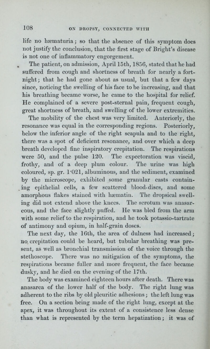 life no hrematuria; so that the absence of this symptom does not justify the conclusion, that the first stage of Brights disease is not one of inflammatory engorgement. . The patient, on admission, April 15th, 1856, stated that he had suffered from cough and shortness of breath for nearly a fort- night ; that he had gone about as usual, but that a few days since, noticing the swelling of his face to be increasing, and that his breathing became worse, he came to the hospital for relief. He complained of a severe post-sternal pain, frequent cough, great shortness of breath, and swelling of the lower extremities. The mobility of the chest was very limited. Anteriorly, the resonance was equal in the corresponding regions. Posteriorly, below the inferior angle of the right scapula and to the right, there was a spot of deficient resonance, and over which a deep breath developed fine inspiratory crepitation. The respirations were 50, and the pulse 120. The expectoration was viscid, frothy, and of a deep plum colour. The urine was high coloured, sp. gr. 1'021, albuminous, and the sediment, examined by the microscope, exhibited some granular casts contain- ing epithelial cells, a few scattered blood-discs, and some amorphous flakes stained with hsematin. The dropsical swell- ing did not extend above the knees. The scrotum was anasar- cous, and the face slightly puffed. He was bled from the arm with some relief to the respiration, and he took potassio-tartrate of antimony and opium, in half-grain doses. The next day, the 16th, the area of dulness had increased; no. crepitation could be heard, but tubular breathing was pre- sent, as well as bronchial transmission of the voice through the stethoscope. There was no mitigation of the symptoms, the respirations became fuller and more frequent, the face became dusky, and he died on the evening of the 17th. The body was examined eighteen hours after death. There was anasarca of the lower half of the body. The right lung was adherent to the ribs by old pleuritic adhesions; the left lung was free. On a section being made of the right lung, except at the apex, it was throughout its extent of a consistence less dense than what is represented by the term hepatization; it was of