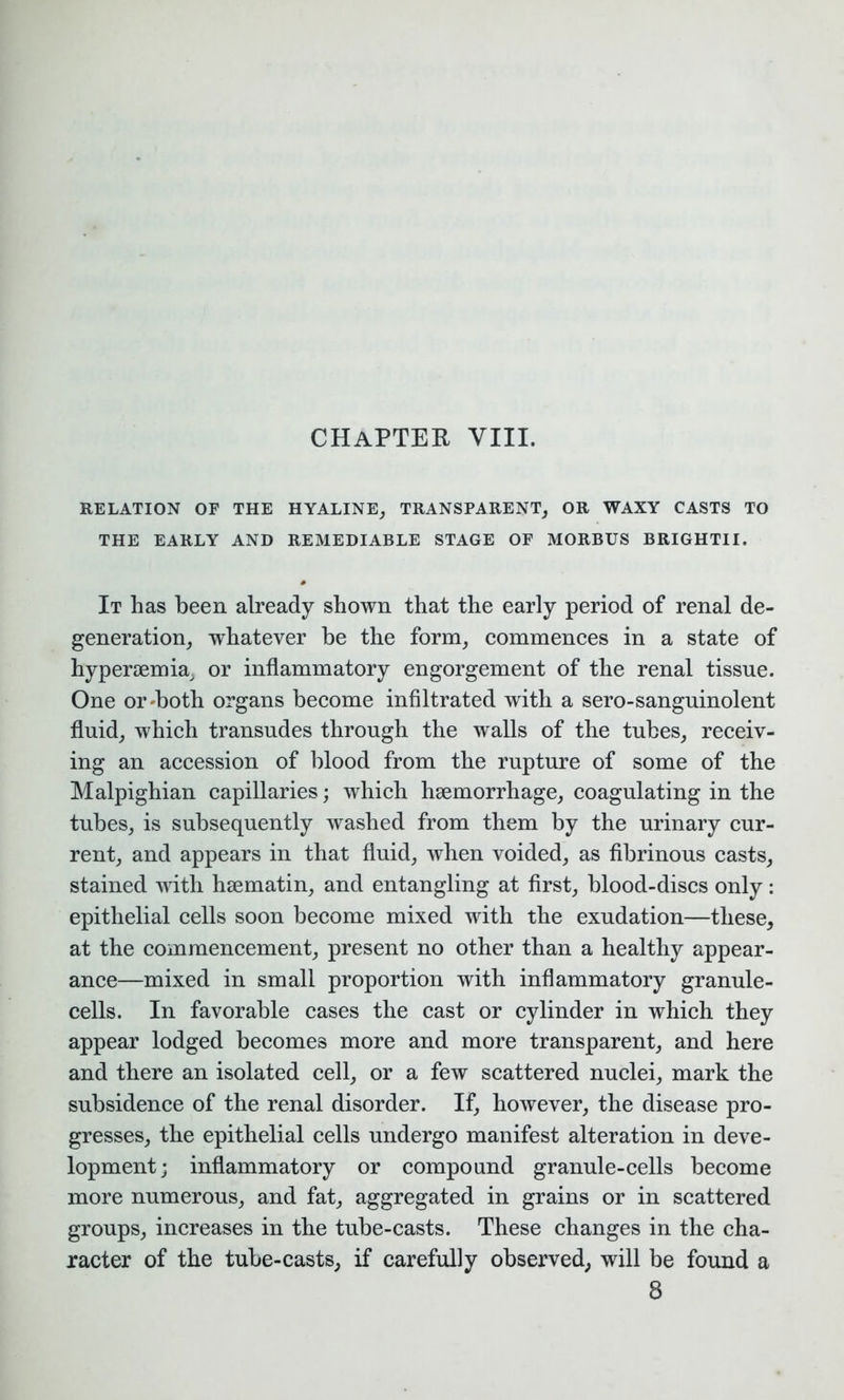 RELATION OF THE HYALINE, TRANSPARENT, OR WAXY CASTS TO THE EARLY AND REMEDIABLE STAGE OF MORBUS BRIGHTII. It has been already shown that the early period of renal de- generation, whatever be the form, commences in a state of hypersemia, or inflammatory engorgement of the renal tissue. One or'both organs become infiltrated with a sero-sanguinolent fluid, which transudes through the walls of the tubes, receiv- ing an accession of blood from the rupture of some of the Malpighian capillaries; which hsemorrhage, coagulating in the tubes, is subsequently washed from them by the urinary cur- rent, and appears in that fluid, when voided, as fibrinous casts, stained with hsematin, and entangling at first, blood-discs only: epithelial cells soon become mixed with the exudation—these, at the commencement, present no other than a healthy appear- ance—mixed in small proportion with inflammatory granule- cells. In favorable cases the cast or cylinder in which they appear lodged becomes more and more transparent, and here and there an isolated cell, or a few scattered nuclei, mark the subsidence of the renal disorder. If, however, the disease pro- gresses, the epithelial cells undergo manifest alteration in deve- lopment; inflammatory or compound granule-cells become more numerous, and fat, aggregated in grains or in scattered groups, increases in the tube-casts. These changes in the cha- racter of the tube-casts, if carefully observed, will be found a 8