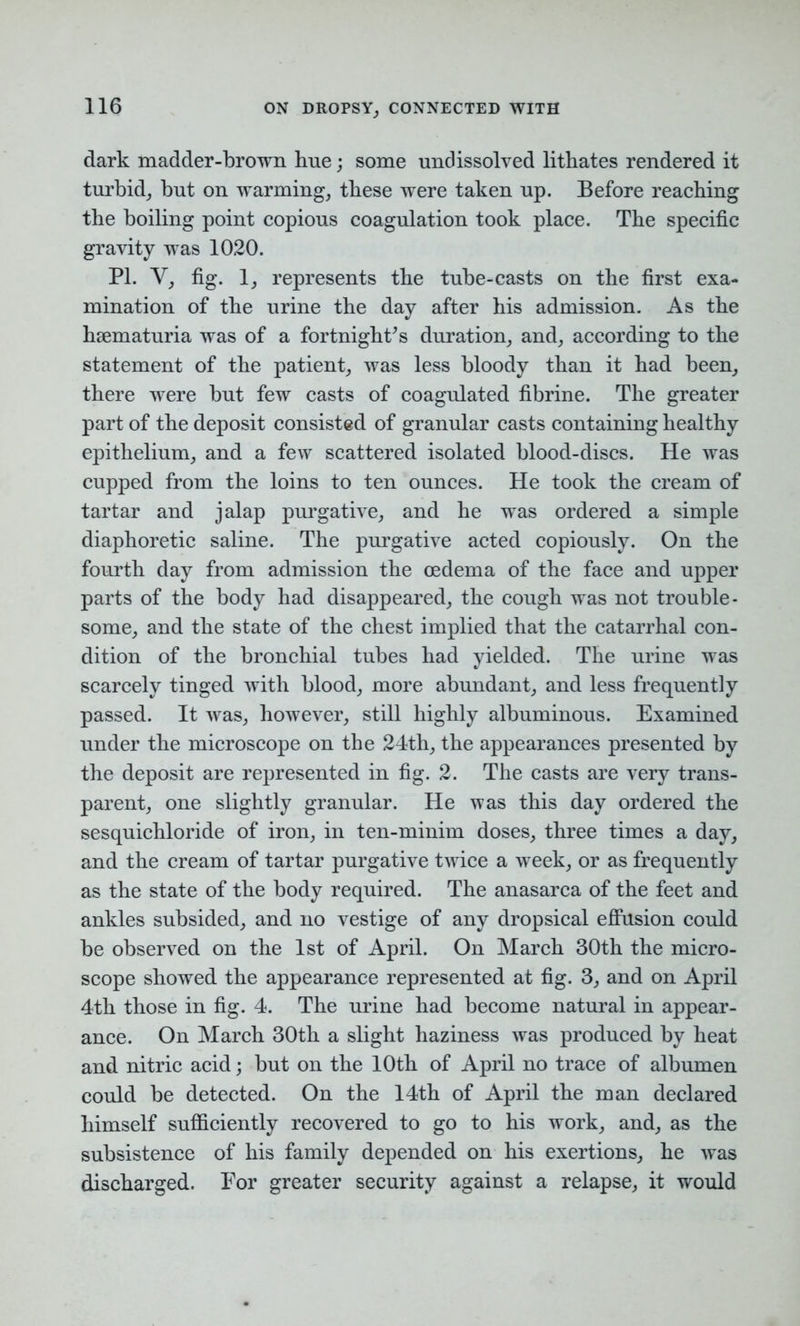 dark madder-brown hue; some undissolved lithates rendered it turbid, but on warming, these were taken up. Before reaching the boiling point copious coagulation took place. The specific gravity was 1020. PI. Y, fig. 1, represents the tube-casts on the first exa- mination of the urine the day after his admission. As the hsematuria was of a fortnights duration, and, according to the statement of the patient, was less bloody than it had been, there were but few casts of coagulated fibrine. The greater part of the deposit consisted of granular casts containing healthy epithelium, and a few scattered isolated blood-discs. He was cupped from the loins to ten ounces. He took the cream of tartar and jalap purgative, and he was ordered a simple diaphoretic saline. The purgative acted copiously. On the fourth day from admission the oedema of the face and upper parts of the body had disappeared, the cough was not trouble- some, and the state of the chest implied that the catarrhal con- dition of the bronchial tubes had yielded. The urine was scarcely tinged with blood, more abundant, and less frequently passed. It was, however, still highly albuminous. Examined under the microscope on the 24th, the appearances presented by the deposit are represented in fig. 2. The casts are very trans- parent, one slightly granular. He was this day ordered the sesquichloride of iron, in ten-minim doses, three times a day, and the cream of tartar purgative twice a week, or as frequently as the state of the body required. The anasarca of the feet and ankles subsided, and no vestige of any dropsical effusion could be observed on the 1st of April. On March 30th the micro- scope showed the appearance represented at fig. 3, and on April 4th those in fig. 4. The urine had become natural in appear- ance. On March 30th a slight haziness was produced by heat and nitric acid; but on the 10th of April no trace of albumen could be detected. On the 14th of April the man declared himself sufficiently recovered to go to his work, and, as the subsistence of his family depended on his exertions, he was discharged. For greater security against a relapse, it would