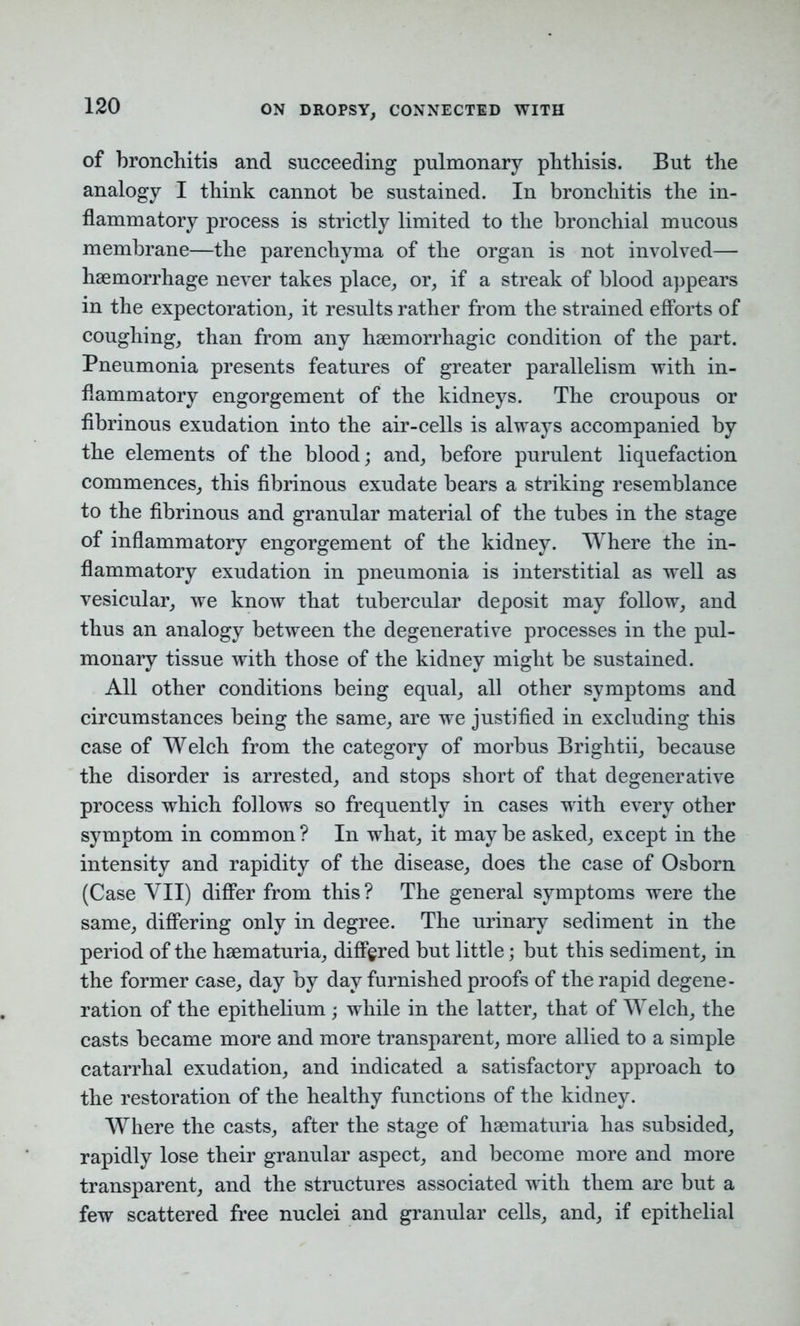 of bronchitis and succeeding pulmonary phthisis. But the analogy I think cannot be sustained. In bronchitis the in- flammatory process is strictly limited to the bronchial mucous membrane—the parenchyma of the organ is not involved— haemorrhage never takes place, or, if a streak of blood appears in the expectoration, it results rather from the strained efforts of coughing, than from any haemorrhagic condition of the part. Pneumonia presents features of greater parallelism with in- flammatory engorgement of the kidneys. The croupous or fibrinous exudation into the air-cells is always accompanied by the elements of the blood; and, before purulent liquefaction commences, this fibrinous exudate bears a striking resemblance to the fibrinous and granular material of the tubes in the stage of inflammatory engorgement of the kidney. Where the in- flammatory exudation in pneumonia is interstitial as well as vesicular, we know that tubercular deposit may follow, and thus an analogy between the degenerative processes in the pul- monary tissue with those of the kidney might be sustained. All other conditions being equal, all other symptoms and circumstances being the same, are we justified in excluding this case of Welch from the category of morbus Brightii, because the disorder is arrested, and stops short of that degenerative process which follows so frequently in cases with every other symptom in common? In what, it maybe asked, except in the intensity and rapidity of the disease, does the case of Osborn (Case VII) differ from this? The general symptoms were the same, differing only in degree. The urinary sediment in the period of the hsematuria, differed but little; but this sediment, in the former case, day by day furnished proofs of the rapid degene- ration of the epithelium; while in the latter, that of Welch, the casts became more and more transparent, more allied to a simple catarrhal exudation, and indicated a satisfactory approach to the restoration of the healthy functions of the kidney. Where the casts, after the stage of haematuria has subsided, rapidly lose their granular aspect, and become more and more transparent, and the structures associated with them are but a few scattered free nuclei and granular cells, and, if epithelial