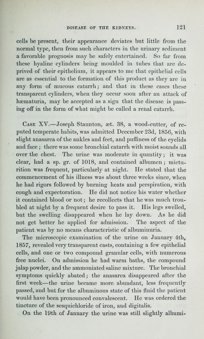 cells be present, their appearance deviates but little from tlie normal type, then from such characters in the urinary sediment a favorable prognosis may be safely entertained. So far from these hyaline cylinders being moulded in tubes that are de- prived of their epithelium, it appears to me that epithelial cells are as essential to the formation of this product as they are in any form of mucous catarrh; and that in these cases these transparent cylinders, when they occur soon after an attack of hsematuria, may be accepted as a sign that the disease is pass- ing off in the form of what might be called a renal catarrh. Case XY.—Joseph Staunton, set. 38, a wood-cutter, of re- puted temperate habits, was admitted December 23d, 1856, with slight anasarca of the ankles and feet, and puffiness of the eyelids and face ; there was some bronchial catarrh with moist sounds all over the chest. The urine was moderate in quantity; it was clear, had a sp. gr. of 1018, and contained albumen ; mictu- rition was frequent, particularly at night. He stated that the commencement of his illness was about three weeks since, when he had rigors followed by burning heats and perspiration, with cough and expectoration. He did not notice his water whether it contained blood or not; he recollects that he was much trou- bled at night by a frequent desire to pass it. His legs swelled, but the swelling disappeared when he lay down. As he did not get better he applied for admission. The aspect of the patient was by no means characteristic of albuminuria. The microscopic examination of the urine on January 4th, 1857, revealed very transparent casts, containing a few epithelial cells, and one or two compound granular cells, with numerous free nuclei. On admission he had warm baths, the compound jalap powder, and the ammoniated saline mixture. The bronchial symptoms quickly abated; the anasarca disappeared after the first week—the urine became more abundant, less frequently passed, and but for the albuminous state of this fluid the patient would have been pronounced convalescent. He was ordered the tincture of the sesquichloride of iron, and digitalis. On the 19th of January the urine was still slightly albumi-