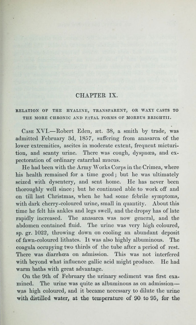 CHAPTER IX. RELATION OF THE HYALINE, TRANSPARENT, OR WAXY CASTS TO THE MORE CHRONIC AND FxVTAL FORMS OF MORBUS BRIGHTII. Case XYI.—Robert Eden, set. 38, a smith by trade, was admitted February 3d, 1857, suffering from anasarca of the lower extremities, ascites in moderate extent, frequent micturi- tion, and scanty urine. There was cough, dyspnoea, and ex- pectoration of ordinary catarrhal mucus. He had been with the Army Works Corps in the Crimea, where his health remained for a time good; but he was ultimately seized with dysentery, and sent home. He has never been thoroughly well since; but he continued able to work off and on till last Christmas, when he had some febrile symptoms, with dark cherry-coloured urine, small in quantity. About this time he felt his ankles and legs swell, and the dropsy has of late rapidly increased. The anasarca was now general, aud the abdomen contained fluid. The urine was very high coloured, sp. gr. 1022, throwing down on cooling an abundant deposit of fawn-coloured lithates. It was also highly albuminous. The coagula occupying two thirds of the tube after a period of rest. There was diarrhoea on admission. This was not interfered with beyond what influence gallic acid might produce. He had warm baths with great advantage. On the 9th of February the urinary sediment was first exa- mined. The urine was quite as albuminous as on admission— was high coloured, and it became necessary to dilute the urine with distilled water, at the temperature of 90 to 95, for the