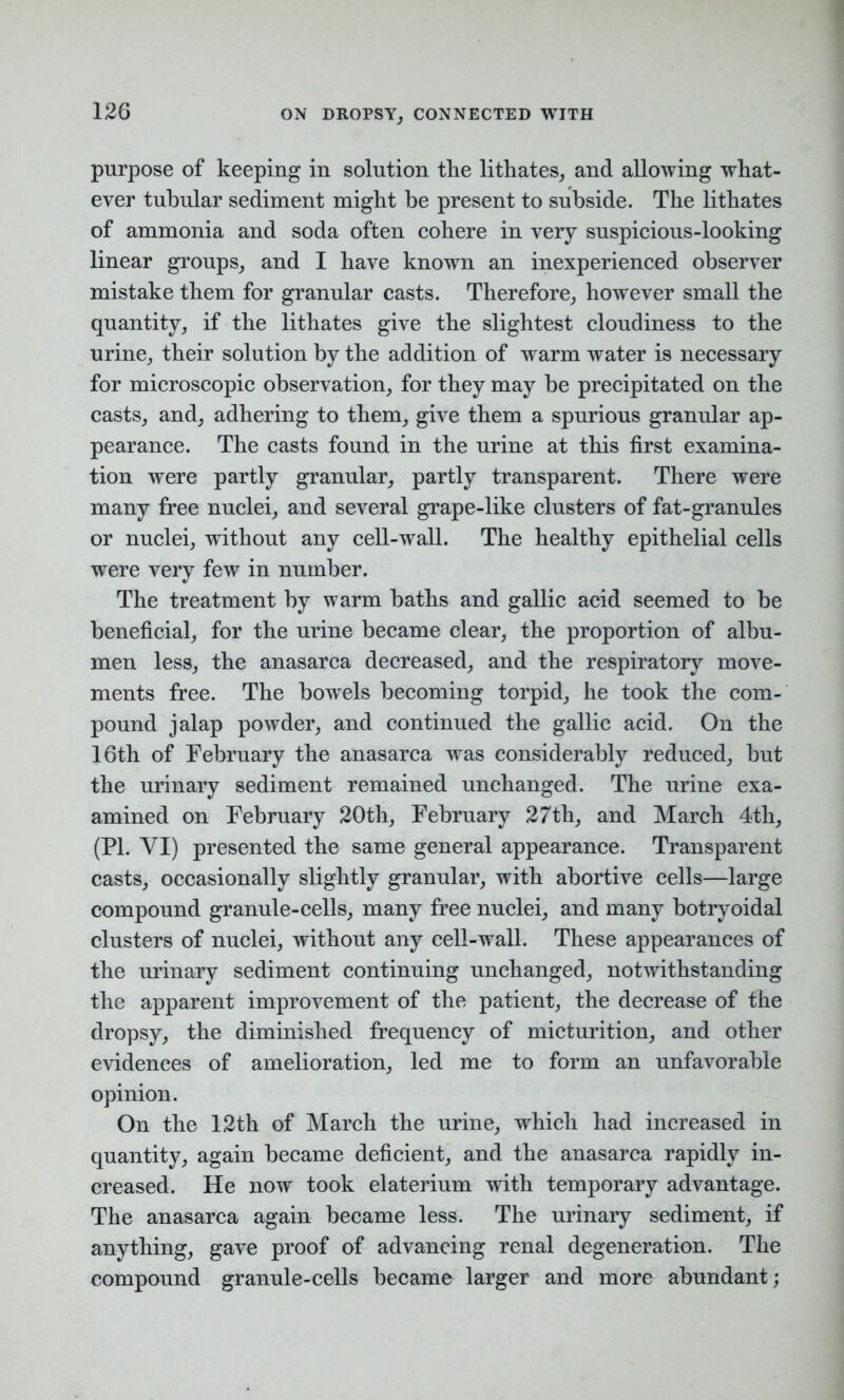 purpose of keeping in solution the lithates, and allowing what- ever tubular sediment might be present to subside. The lithates of ammonia and soda often cohere in very suspicious-looking linear groups, and I have known an inexperienced observer mistake them for granular casts. Therefore, however small the quantity, if the lithates give the slightest cloudiness to the urine, their solution by the addition of warm water is necessary for microscopic observation, for they may be precipitated on the casts, and, adhering to them, give them a spurious granular ap- pearance. The casts found in the urine at this first examina- tion were partly granular, partly transparent. There were many free nuclei, and several grape-like clusters of fat-granules or nuclei, without any cell-wall. The healthy epithelial cells were very few in number. The treatment by warm baths and gallic acid seemed to be beneficial, for the urine became clear, the proportion of albu- men less, the anasarca decreased, and the respiratory move- ments free. The bowels becoming torpid, he took the com- pound jalap powder, and continued the gallic acid. On the 16th of February the anasarca was considerably reduced, but the urinary sediment remained unchanged. The urine exa- amined on February 20th, February 27th, and March 4th, (PI. YI) presented the same general appearance. Transparent casts, occasionally slightly granular, with abortive cells—large compound granule-cells, many free nuclei, and many botryoidal clusters of nuclei, without any cell-wall. These appearances of the urinary sediment continuing unchanged, notwithstanding the apparent improvement of the patient, the decrease of the dropsy, the diminished frequency of micturition, and other evidences of amelioration, led me to form an unfavorable opinion. On the 12th of March the urine, which had increased in quantity, again became deficient, and the anasarca rapidly in- creased. He now took elaterium with temporary advantage. The anasarca again became less. The urinary sediment, if anything, gave proof of advancing renal degeneration. The compound granule-cells became larger and more abundant;