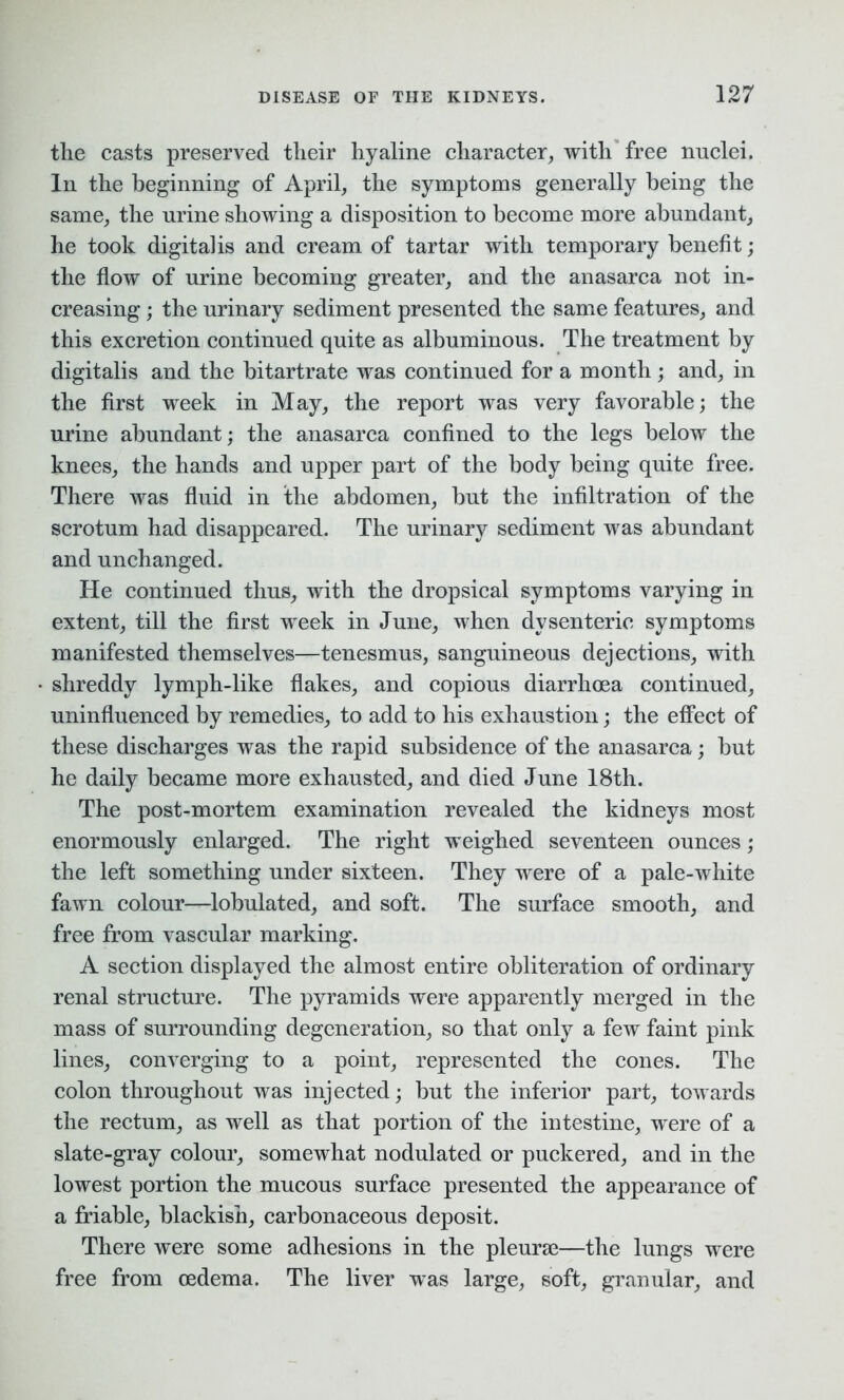 tlie casts preserved tlieir hyaline character, with free nuclei. In the beginning of April, the symptoms generally being the same, the urine showing a disposition to become more abundant, he took digitalis and cream of tartar with temporary benefit; the flow of urine becoming greater, and the anasarca not in- creasing ; the urinary sediment presented the same features, and this excretion continued quite as albuminous. The treatment by digitalis and the bitartrate was continued for a month ; and, in the first week in May, the report was very favorable; the urine abundant; the anasarca confined to the legs below the knees, the hands and upper part of the body being quite free. There was fluid in the abdomen, but the infiltration of the scrotum had disappeared. The urinary sediment was abundant and unchanged. He continued thus, with the dropsical symptoms varying in extent, till the first week in June, when dysenteric symptoms manifested themselves—tenesmus, sanguineous dejections, with shreddy lymph-like flakes, and copious diarrhoea continued, uninfluenced by remedies, to add to his exhaustion; the effect of these discharges was the rapid subsidence of the anasarca; but he daily became more exhausted, and died June 18th. The post-mortem examination revealed the kidneys most enormously enlarged. The right weighed seventeen ounces; the left something under sixteen. They were of a pale-white fawn colour—lobulated, and soft. The surface smooth, and free from vascular marking. A section displayed the almost entire obliteration of ordinary renal structure. The pyramids were apparently merged in the mass of surrounding degeneration, so that only a few faint pink lines, converging to a point, represented the cones. The colon throughout was injected; but the inferior part, towards the rectum, as well as that portion of the intestine, were of a slate-gray colour, somewhat nodulated or puckered, and in the lowest portion the mucous surface presented the appearance of a friable, blackish, carbonaceous deposit. There were some adhesions in the pleurae—the lungs were free from oedema. The liver was large, soft, granular, and