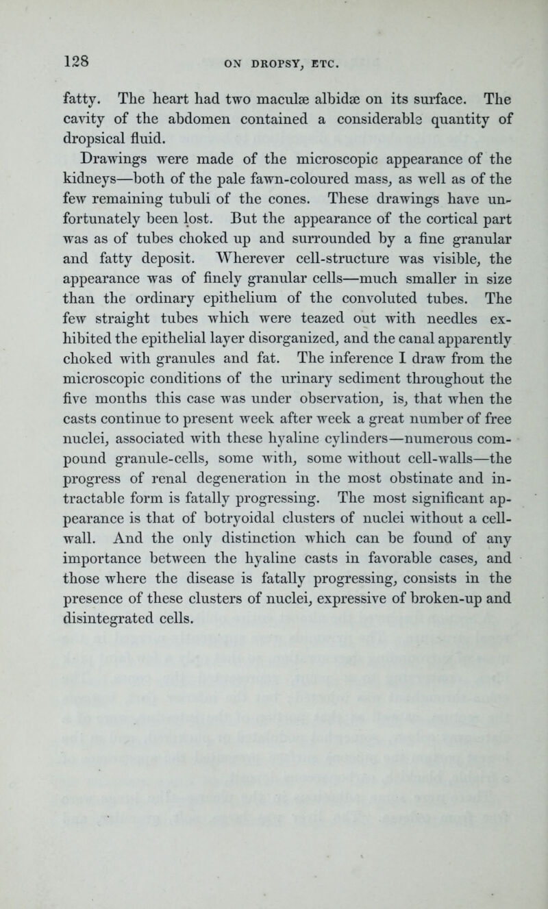 ON DROPSY, ETC. fatty. The heart had two maculse alhidge on its surface. The cavity of the abdomen contained a considerable quantity of dropsical fluid. Drawings were made of the microscopic appearance of the kidneys—both of the pale fawn-coloured mass, as well as of the few remaining tubuli of the cones. These drawings have un- fortunately been lost. But the appearance of the cortical part was as of tubes choked up and surrounded by a fine granular and fatty deposit. Wherever cell-structure was visible, the appearance was of finely granular cells—much smaller in size than the ordinary epithelium of the convoluted tubes. The few straight tubes which were teazed out with needles ex- hibited the epithelial layer disorganized, and the canal apparently choked with granules and fat. The inference I draw from the microscopic conditions of the urinary sediment throughout the five months this case was under observation, is, that when the casts continue to present week after week a great number of free nuclei, associated with these hyaline cylinders—numerous com- pound granule-cells, some with, some without cell-wralls—the progress of renal degeneration in the most obstinate and in- tractable form is fatally progressing. The most significant ap- pearance is that of botryoidal clusters of nuclei without a cell- wall. And the only distinction which can be found of any importance between the hyaline casts in favorable cases, and those where the disease is fatally progressing, consists in the presence of these clusters of nuclei, expressive of broken-up and disintegrated cells.