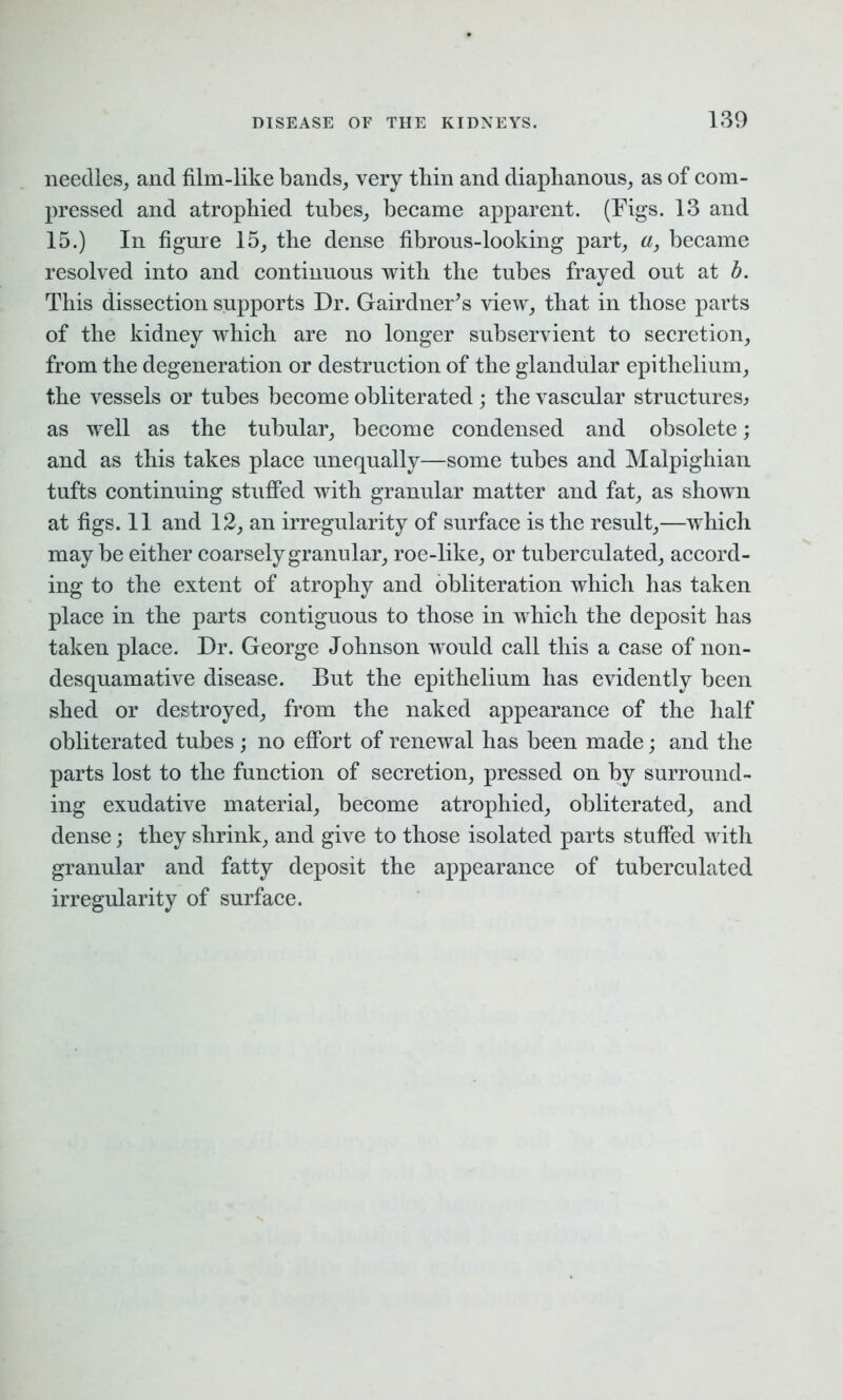 needles, and film-like bands, very thin and diaphanous, as of com- pressed and atrophied tubes, became apparent. (Figs. 13 and 15.) In figure 15, the dense fibrous-looking part, a, became resolved into and continuous with the tubes frayed out at b. This dissection supports Dr. Gairdner's view, that in those parts of the kidney which are no longer subservient to secretion, from the degeneration or destruction of the glandular epithelium, the vessels or tubes become obliterated ; the vascular structures, as well as the tubular, become condensed and obsolete; and as this takes place unequally—some tubes and Malpighian tufts continuing stuffed with granular matter and fat, as shown at figs. 11 and 12, an irregularity of surface is the result,—which may be either coarsely granular, roe-like, or tubereulated, accord- ing to the extent of atrophy and obliteration which has taken place in the parts contiguous to those in which the deposit has taken place. Dr. George Johnson would call this a case of non- desquamative disease. But the epithelium has evidently been shed or destroyed, from the naked appearance of the half obliterated tubes ; no effort of renewal has been made; and the parts lost to the function of secretion, pressed on by surround- ing exudative material, become atrophied, obliterated, and dense; they shrink, and give to those isolated parts stuffed with granular and fatty deposit the appearance of tubereulated irregularity of surface.