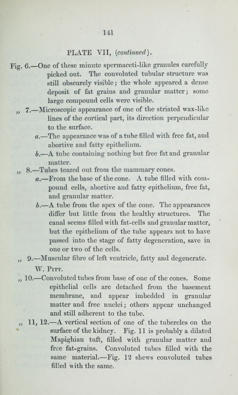 PLATE VII, {continued). Fig. 6.—One of these minute spermaceti-like granules carefully picked out. The convoluted tubular structure was still obscurely visible; the whole appeared a dense deposit of fat grains and granular matter; some large compound cells were visible. 7.—Microscopic appearance of one of the striated wax-like lines of the cortical part, its direction perpendicular to the surface. a. —The appearance was of a tube filled with free fat, and abortive and fatty epithelium. b. —A tube containing nothing but free fat and granular matter. „ 8.—Tubes teazed out from the mammary cones. a. —From the base of the cone. A tube filled with com- pound cells, abortive and fatty epithelium, free fat, and granular matter. b. —A tube from the apex of the cone. The appearances differ but little from the healthy structures. The canal seems filled with fat-cells and granular matter, but the epithelium of the tube appears not to have passed into the stage of fatty degeneration, save in one or two of the cells. „ 9.—Muscular fibre of left ventricle, fatty and degenerate. W. Pitt. ,, 10.—Convoluted tubes from base of one of the cones. Some epithelial cells are detached from the basement membrane, and appear imbedded in granular matter and free nuclei; others appear unchanged and still adherent to the tube. „ 11, 12.—A vertical section of one of the tubercles on the surface of the kidney. Fig. 11 is probably a dilated Mapighian tuft, filled with granular matter and free fat-grains. Convoluted tubes filled with the same material.—Fig. 12 shews convoluted tubes filled with the same.