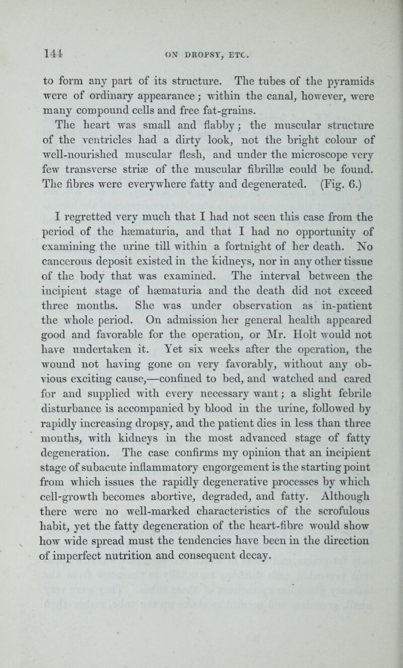 141 to form any part of its structure. The tubes of the pyramids were of ordinary appearance; within the canal, however, were many compound cells and free fat-grains. The heart was small and flabby; the muscular structure of the ventricles had a dirty look, not the bright colour of well-nourished muscular flesh, and under the microscope very few transverse striae of the muscular fibrillse could be found. The fibres were everywhere fatty and degenerated. (Fig. 6.) I regretted very much that I had not seen this case from the period of the hsematuria, and that I had no opportunity of examining the urine till within a fortnight of her death. No cancerous deposit existed in the kidneys, nor in any other tissue of the body that was examined. The interval between the incipient stage of hsematuria and the death did not exceed three months. She was under observation as in-patient the whole period. On admission her general health appeared good and favorable for the operation, or Mr. Holt would not have undertaken it. Yet six weeks after the operation, the wound not having gone on very favorably, without any ob- vious exciting cause,—confined to bed, and watched and cared for and supplied with every necessary want; a slight febrile disturbance is accompanied by blood in the urine, followed by rapidly increasing dropsy, and the patient dies in less than three months, with kidneys in the most advanced stage of fatty degeneration. The case confirms my opinion that an incipient stage of subacute inflammatory engorgement is the starting point from which issues the rapidly degenerative processes by which cell-growth becomes abortive, degraded, and fatty. Although there were no well-marked characteristics of the scrofulous habit, yet the fatty degeneration of the heart-fibre would show how wide spread must the tendencies have been in the direction of imperfect nutrition and consequent decay.