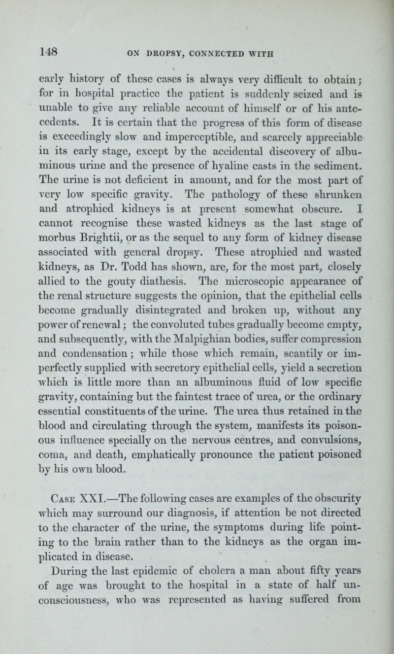 early history of these cases is always very difficult to obtain; for in hospital practice the patient is suddenly seized and is unable to give any reliable account of himself or of his ante- cedents. It is certain that the progress of this form of disease is exceedingly slow and imperceptible, and scarcely appreciable in its early stage, except by the accidental discovery of albu- minous urine and the presence of hyaline casts in the sediment. The urine is not deficient in amount, and for the most part of very low specific gravity. The pathology of these shrunken and atrophied kidneys is at present somewhat obscure. I cannot recognise these wasted kidneys as the last stage of morbus Brightii, or as the sequel to any form of kidney disease associated with general dropsy. These atrophied and wasted kidneys, as Dr. Todd has shown, are, for the most part, closely allied to the gouty diathesis. The microscopic appearance of the renal structure suggests the opinion, that the epithelial cells become gradually disintegrated and broken up, without any power of renewal; the convoluted tubes gradually become empty, and subsequently, with the Malpighian bodies, suffer compression and condensation; while those which remain, scantily or im- perfectly supplied with secretory epithelial cells, yield a secretion which is little more than an albuminous fluid of low specific gravity, containing but the faintest trace of urea, or the ordinary essential constituents of the urine. The urea thus retained in the blood and circulating through the system, manifests its poison- ous influence specially on the nervous centres, and convulsions, coma, and death, emphatically pronounce the patient poisoned by his own blood. Case XXI.—The following cases are examples of the obscurity which may surround our diagnosis, if attention be not directed to the character of the urine, the symptoms during life point- ing to the brain rather than to the kidneys as the organ im- plicated in disease. During the last epidemic of cholera a man about fifty years of age was brought to the hospital in a state of half un- consciousness, who was represented as having suffered from