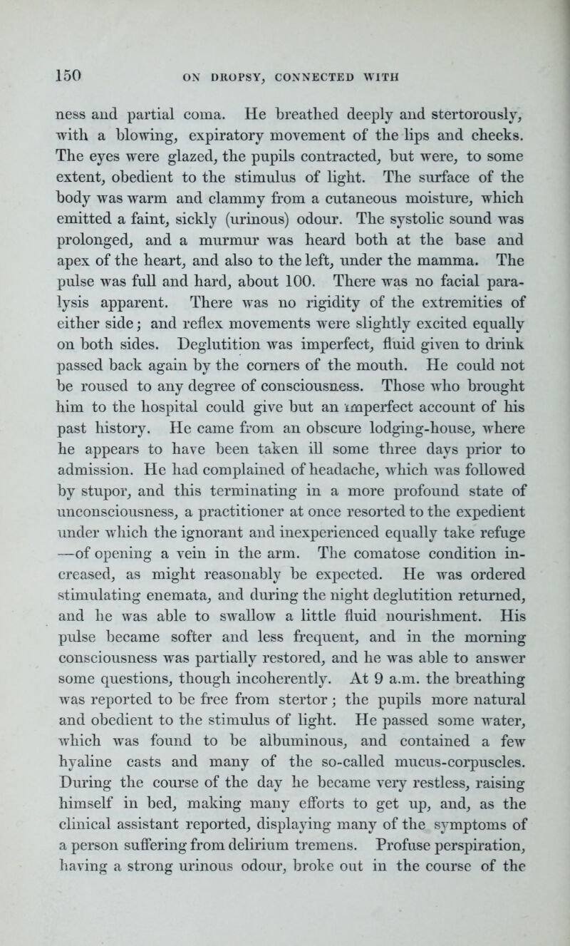 ness and partial coma. He breathed deeply and stertorously, with a blowing, expiratory movement of the lips and cheeks. The eyes were glazed, the pnpils contracted, bnt were, to some extent, obedient to the stimulus of light. The surface of the body was warm and clammy from a cutaneous moisture, which emitted a faint, sickly (urinous) odour. The systolic sound was prolonged, and a murmur was heard both at the base and apex of the heart, and also to the left, under the mamma. The pulse was full and hard, about 100. There was no facial para- lysis apparent. There was no rigidity of the extremities of either side; and reflex movements were slightly excited equally on both sides. Deglutition was imperfect, fluid given to drink passed back again by the corners of the mouth. He could not be roused to any degree of consciousness. Those who brought him to the hospital could give but an imperfect account of his past history. He came from an obscure lodging-house, where he appears to have been taken ill some three days prior to admission. He had complained of headache, which was followed by stupor, and this terminating in a more profound state of unconsciousness, a practitioner at once resorted to the expedient under which the ignorant and inexperienced equally take refuge —of opening a vein in the arm. The comatose condition in- creased, as might reasonably be expected. He was ordered stimulating enemata, and during the night deglutition returned, and he was able to swallow a little fluid nourishment. His pulse became softer and less frequent, and in the morning consciousness was partially restored, and he was able to answer some questions, though incoherently. At 9 a.m. the breathing was reported to be free from stertor; the pupils more natural and obedient to the stimulus of light. He passed some water, which was found to be albuminous, and contained a few hyaline casts and many of the so-called mucus-corpuscles. During the course of the day he became very restless, raising himself in bed, making many efforts to get up, and, as the clinical assistant reported, displaying many of the symptoms of a person suffering from delirium tremens. Profuse perspiration, having a strong urinous odour, broke out in the course of the