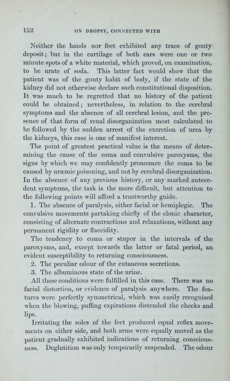 Neither the hands nor feet exhibited any trace of gouty deposit; but in the cartilage of both ears were one or two minute spots of a white material, which proved, on examination, to be urate of soda. This latter fact would show that the patient was of the gouty habit of body, if the state of the kidney did not otherwise declare such constitutional disposition. It was much to be regretted that no history of the patient could be obtained; nevertheless, in relation to the cerebral symptoms and the absence of all cerebral lesion, and the pre- sence of that form of renal disorganization most calculated to be followed by the sudden arrest of the excretion of urea by the kidneys, this case is one of manifest interest. The point of greatest practical value is the means of deter- mining the cause of the coma and convulsive paroxysms, the signs by which we may confidently pronounce the coma to be caused by uraemic poisoning, and not by cerebral disorganization. In the absence of any previous history, or any marked antece- dent symptoms, the task is the more difficult, but attention to the following points will afford a trustworthy guide. 1. The absence of paralysis, either facial or hemiplegic. The convulsive movements partaking chiefly of the clonic character, consisting of alternate contractions and relaxations, without any permanent rigidity or flaccidity. The tendency to coma or stupor in the intervals of the paroxysms, and, except towards the latter or fatal period, an evident susceptibility to returning consciousness. 2. The peculiar odour of the cutaneous secretions. 3. The albuminous state of the urine. All these conditions were fulfilled in this case. There was no facial distortion, or evidence of paralysis anywhere. The fea- tures were perfectly symmetrical, which was easily recognised when the blowing, puffing expirations distended the cheeks and lips. Irritating the soles of the feet produced equal reflex move- ments on either side, and both arms were equally moved as the patient gradually exhibited indications of returning conscious- ness. Deglutition was only temporarily suspended. The odour