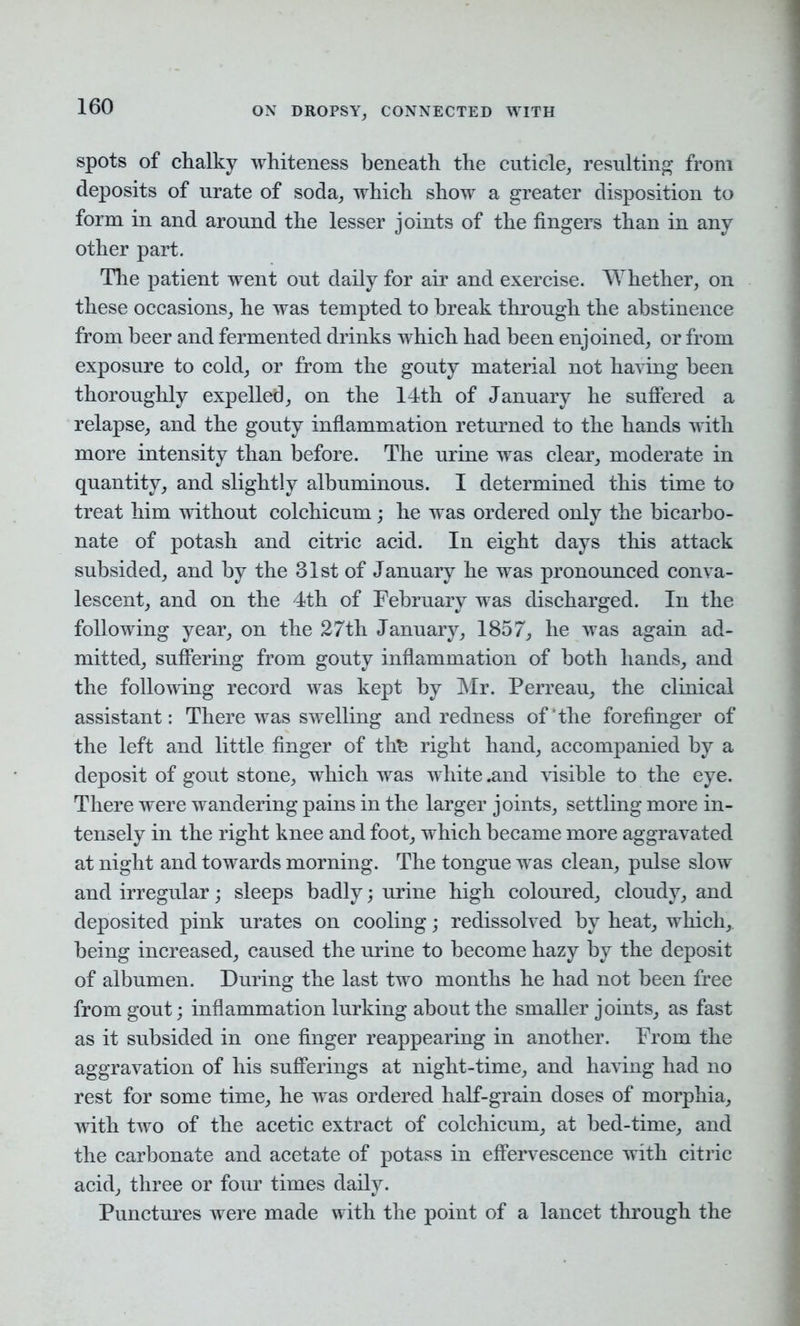 spots of chalky whiteness beneath the cuticle, resulting from deposits of urate of soda, which show a greater disposition to form in and around the lesser joints of the fingers than in any other part. The patient went out daily for air and exercise. Whether, on these occasions, he was tempted to break through the abstinence from beer and fermented drinks which had been enjoined, or from exposure to cold, or from the gouty material not having been thoroughly expelled, on the 14th of January he suffered a relapse, and the gouty inflammation returned to the hands with more intensity than before. The urine was clear, moderate in quantity, and slightly albuminous. I determined this time to treat him without colchicum; he was ordered only the bicarbo- nate of potash and citric acid. In eight days this attack subsided, and by the 31st of January he was pronounced conva- lescent, and on the 4th of February was discharged. In the following year, on the 27th January, 1857, he was again ad- mitted, suffering from gouty inflammation of both hands, and the following record was kept by Mr. Perreau, the clinical assistant: There was swelling and redness of‘the forefinger of the left and little finger of th£ right hand, accompanied by a deposit of gout stone, which was white .and visible to the eye. There were wandering pains in the larger joints, settling more in- tensely in the right knee and foot, which became more aggravated at night and towards morning. The tongue was clean, pulse slow and irregular; sleeps badly; urine high coloured, cloudy, and deposited pink urates on cooling; redissolved by heat, which, being increased, caused the urine to become hazy by the deposit of albumen. During the last two months he had not been free from gout; inflammation lurking about the smaller joints, as fast as it subsided in one finger reappearing in another. From the aggravation of his sufferings at night-time, and having had no rest for some time, he was ordered half-grain doses of morphia, with two of the acetic extract of colchicum, at bed-time, and the carbonate and acetate of potass in effervescence with citric acid, three or four times daily. Punctures were made with the point of a lancet through the